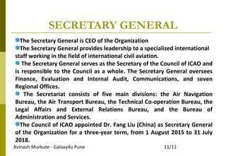 Avinash Murkute - Galaxy4u Pune 11/11
SECRETARY GENERAL
The Secretary General is CEO of the Organization
The Secretary General provides leadership to a specialized international
staff working in the field of international civil aviation.
The Secretary General serves as the Secretary of the Council of ICAO and
is responsible to the Council as a whole. The Secretary General oversees
Finance, Evaluation and Internal Audit, Communications, and seven
Regional Offices.
The Secretariat consists of five main divisions: the Air Navigation
Bureau, the Air Transport Bureau, the Technical Co-operation Bureau, the
Legal Affairs and External Relations Bureau, and the Bureau of
Administration and Services.
The Council of ICAO appointed Dr. Fang Liu (China) as Secretary General
of the Organization for a three-year term, from 1 August 2015 to 31 July
2018.
 