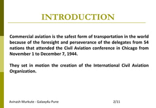 Avinash Murkute - Galaxy4u Pune 2/11
Commercial aviation is the safest form of transportation in the world
because of the foresight and perseverance of the delegates from 54
nations that attended the Civil Aviation conference in Chicago from
November 1 to December 7, 1944.
They set in motion the creation of the International Civil Aviation
Organization.
INTRODUCTION
 