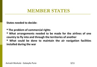 Avinash Murkute - Galaxy4u Pune 3/11
MEMBER STATES
States needed to decide:
 The problem of commercial rights
 What arrangements needed to be made for the airlines of one
country to fly into and through the territories of another
 What could be done to maintain the air navigation facilities
installed during the war
 