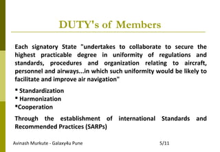 Avinash Murkute - Galaxy4u Pune 5/11
DUTY's of Members
Each signatory State "undertakes to collaborate to secure the
highest practicable degree in uniformity of regulations and
standards, procedures and organization relating to aircraft,
personnel and airways...in which such uniformity would be likely to
facilitate and improve air navigation"
 Standardization
 Harmonization
Cooperation
Through the establishment of international Standards and
Recommended Practices (SARPs)
 