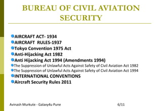 Avinash Murkute - Galaxy4u Pune 6/11
BUREAU OF CIVIL AVIATION
SECURITY
AIRCRAFT ACT- 1934
AIRCRAFT RULES-1937
Tokyo Convention 1975 Act
Anti-Hijacking Act 1982
Anti Hijacking Act 1994 (Amendments 1994)
The Suppression of Unlawful Acts Against Safety of Civil Aviation Act 1982
The Suppression of Unlawful Acts Against Safety of Civil Aviation Act 1994
INTERNATIONAL CONVENTIONS
Aircraft Security Rules 2011
 