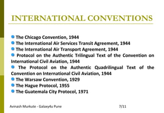 Avinash Murkute - Galaxy4u Pune 7/11
INTERNATIONAL CONVENTIONS
The Chicago Convention, 1944
The International Air Services Transit Agreement, 1944
The International Air Transport Agreement, 1944
Protocol on the Authentic Trilingual Text of the Convention on
International Civil Aviation, 1944
The Protocol on the Authentic Quadrilingual Text of the
Convention on International Civil Aviation, 1944
The Warsaw Convention, 1929
The Hague Protocol, 1955
The Guatemala City Protocol, 1971
 