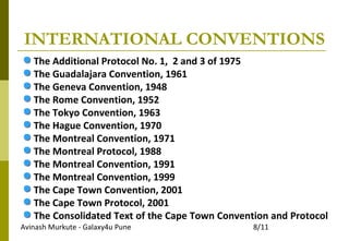 Avinash Murkute - Galaxy4u Pune 8/11
INTERNATIONAL CONVENTIONS
The Additional Protocol No. 1, 2 and 3 of 1975
The Guadalajara Convention, 1961
The Geneva Convention, 1948
The Rome Convention, 1952
The Tokyo Convention, 1963
The Hague Convention, 1970
The Montreal Convention, 1971
The Montreal Protocol, 1988
The Montreal Convention, 1991
The Montreal Convention, 1999
The Cape Town Convention, 2001
The Cape Town Protocol, 2001
The Consolidated Text of the Cape Town Convention and Protocol
 