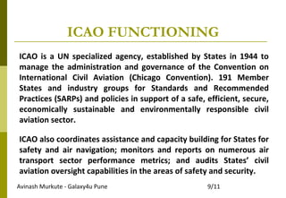 Avinash Murkute - Galaxy4u Pune 9/11
ICAO FUNCTIONING
ICAO is a UN specialized agency, established by States in 1944 to
manage the administration and governance of the Convention on
International Civil Aviation (Chicago Convention). 191 Member
States and industry groups for Standards and Recommended
Practices (SARPs) and policies in support of a safe, efficient, secure,
economically sustainable and environmentally responsible civil
aviation sector.
ICAO also coordinates assistance and capacity building for States for
safety and air navigation; monitors and reports on numerous air
transport sector performance metrics; and audits States’ civil
aviation oversight capabilities in the areas of safety and security.
 