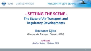 - SETTING THE SCENE -
The State of Air Transport and
Regulatory Developments
Boubacar Djibo
Director, Air Transport Bureau, ICAO
ICAN 2015
Antalya, Turkey, 19 October 2015
1
 