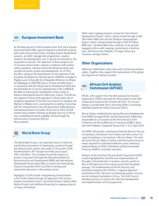 Success Stories
European Investment Bank
As the financing arm of the European Union (EU), the European
Investment Bank (EIB) supports long-term investment projects,
both inside and outside Europe, including airport development
projects, air traffic management programmes, aviation
research and development, and, in special circumstances, the
acquisition of aircraft. The objectives of these projects are
to increase service levels, improve compliance with aviation
safety standards, enhance environmental performance and
promote economic growth and development. As of 2012,
the EIB is acting as the lead financier for the extension of the
European Geostationary Overlay Service (EGNOS) coverage to
l’Agence pour la Sécurité de la Navigation Aérienne en Afrique
et à Madagascar (ASECNA) area in Central and West Africa.
In conjunction with the Saudi Fund for Development (SFD) and
the Arab Bank for Economic Development in Africa (BADEA),
the Bank is financing the rehabilitation of the runway at
Roberts International Airport in Monrovia, Liberia. The EIB has
also agreed to finance the upgrade of critical safety and air
navigation equipment at the two main airports in Lilongwe and
Blantyre in Malawi and is assessing the possibility of assisting
with the refurbishment of aircraft pavements at Moshoeshoe
International Airport in Lesotho. At the end of 2014, the EIB
funded study entitled “Opening up Aviation Services in Africa”
was completed and will be available shortly through the
Infrastructure Consortium (ICA) for
Africa website.
World Bank Group
The World Bank Group is an important source of financial
and technical assistance to developing countries through
low interest loans, grants and credits. In fiscal year 2014,
the World Bank’s Air Transport portfolio was around
USD 1.44 billion. This included around 30 projects or
project components through the International Bank for
Reconstruction and Development (IBRD) and International
Development Association (IDA), as well as the International
Finance Corporation (IFC)’s portfolio of lending and
investment advisories in the aviation sector.
Highlights in 2014 include strengthening of investments
in the Pacific Islands through the approval of the Samoa
Aviation Investment Project, the Pacific Aviation Safety Office
Reform Project and additional financing for ongoing projects
in Tuvalu and Kiribati.
Other major ongoing projects include the Cairo Airport
Development Project, which is being funded through a USD
280 million IRBD loan and the Shangrao Sanquingshan
Airport, which is being funded through a USD 50 million
IBRD loan. The World Bank also continues to be actively
engaged in Africa with ongoing commitments in Burkina
Faso, the Democratic Republic of Congo, Kenya and
Tanzania, amongst others.
Other Organizations
Additional stakeholders play a key role in enhancing aviation
safety. Together they support the improvement of the global
and regional air transport system.
African Civil Aviation
Commission (AFCAC)
AFCAC, with support from the International Civil Aviation
Organization (ICAO), launched the Africa-Indian Ocean (AFI)
Cooperative Inspectorate Scheme (AFI-CIS). This project
played a considerable role in assisting States in resolving
identified Significant Safety Concerns (SSCs).
African States established the Human Resource Development
Fund (HRDF) through AFCAC and the Declaration of Ministers
responsible for civil aviation at the Third Session of the
Conference of African Ministers of Transport (CAMT), which
was held in Malabo, Equatorial Guinea from 7 to 11 April 2014.
The HRDF will provide a mechanism that will allow for the use
of voluntary contributions from States and other donors for
capacity building in civil aviation in African States. This fund
will assist African States to better meet the human resource
needs required for operational efficiency and continuous
implementation of ICAO’s Standards and Recommended
Practices (SARPs), and other activities.
Analysis of the Universal Security Audit Programme (USAP)
results highlighted the low Effective Implementation of
the eight critical elements of aviation security system in
Africa with figures for Africa being worse than the global
average. The establishment of the AFI Security and
Facilitation Initiative (AFI SECFAL), a regional approach
anchored by ICAO, will focus on enhancing aviation security
and air transport facilitation in Africa. The ICAO Council
initiated a process to ensure the effective development
and implementation of this programme.
ICAO Safety Report 2015 Edition 15
 