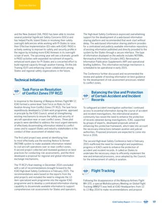Success Stories
and the New Zealand CAA, PASO has been able to resolve
several potential Significant Safety Concerns (SSCs) and
has helped Pacific Island States in resolving their safety
oversight deficiencies while working with PI States to raise
their Effective Implementation (EI) rates with ICAO. PASO is
actively seeking to improve its safety and security profile in
the region by including more ICAO Annexes in its oversight
scope of work. The upcoming year will see a dramatic growth
in PASO activities with expanded recruitment of experts,
enhanced work plans for PI States and a concerted effort to
build regional capacity through aviation training, On-the-Job
Training (OJT) and enhancing closer collaboration among
States and regional safety organizations in the future.
Technical Initiatives
Task Force on Resolution
of Conflict Zones (TF RCZ)
In response to the downing of Malaysia Airlines Flight MH 17,
ICAO formed a senior-level Task Force on Risks to Civil
Aviation Arising from Conflict Zones (TF RCZ). The task force
expeditiously developed a 12-item work programme, approved
in principle by the ICAO Council, aimed at strengthening
existing mechanisms to ensure the safety and security of
aircraft operation near or over conflict zones. Three pilot
projects were identified to address the most urgent elements
of effectively disseminating information related to conflict
zones and to support States and industry stakeholders in the
conduct of their assessment of related risks.
The first pilot project was aimed at identifying how
to most effectively use the existing Notice to Airmen
(NOTAM) system to make available information related
to civil aircraft operations over or near conflict zones.
A second project collected and reviewed guidance on best
practices for conducting risk assessments, and the third
developed a proposal for regional and global information
exchange mechanisms.
The TF-RCZ’s final meeting in December 2014 concluded
with a set of recommendations brought forward to the
ICAO High-level Safety Conference in February 2015. The
recommendations were based on the reports from the
pilot projects and included the need to integrate the 12-
item specialized work programme into the regular ICAO
programme and to develop a centralized information sharing
capability to disseminate available information to support
comprehensive risk assessments for States and operators.
The High-level Safety Conference expressed overwhelming
support for the development of a web-based information
sharing platform and recommended that work start without
delay. The web-based information sharing platform provides
for a centralized and publicly available information repository
of existing information published and directly provided to the
system by the States through a secure interface. The type
of information displayed on the website includes NOTAMs,
Aeronautical Information Circulars (AIC); Aeronautical
Information Publication Supplements (AIP) and operational
briefing bulletins. This information exchange mechanism is
scheduled to be operational in early 2015.
The Conference further discussed and recommended the
review and update of existing information on best guidance
for the development of risk assessment processes related
to conflict zones.
Balancing the Use and Protection
of Certain Accident and Incident
Records
To safeguard accident investigation authorities’ continued
access to essential information during the course of accident
and incident investigations, the international aviation
community has raised the need to enhance the protection
of records obtained during investigations. ICAO, supported
by groups of experts, developed proposals aimed at
enhancing this protective framework, which take into account
the necessary interactions between aviation and judicial
authorities. Proposed provisions are expected to come into
force in 2016.
The second High-level Safety Conference held in February
2015 reaffirmed the need for meaningful and expeditious
progress in ICAO’s work to enhance the protection of
accident and incident records. It called on States to
undertake the necessary steps to efficiently implement the
new and enhanced provisions, once adopted by the Council,
for the enhancement of safety in aviation.
Flight Tracking
Following the disappearance of the Malaysia Airlines Flight
MH 370, a special Multidisciplinary Meeting on Global Flight
Tracking (MMGFT) was held at ICAO Headquarters from 12
to 13 May 2014 to make recommendations and propose
ICAO Safety Report 2015 Edition 17
 