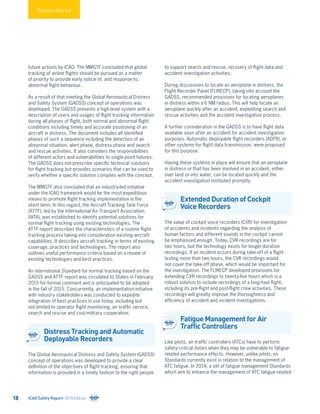 future actions by ICAO. The MMGTF concluded that global
tracking of airline flights should be pursued as a matter
of priority to provide early notice of, and response to,
abnormal flight behaviour.
As a result of that meeting the Global Aeronautical Distress
and Safety System (GADSS) concept of operations was
developed. The GADSS presents a high-level system with a
description of users and usages of flight tracking information
during all phases of flight, both normal and abnormal flight
conditions including timely and accurate positioning of an
aircraft in distress. The document includes all identified
phases of such a sequence including the detection of an
abnormal situation, alert phase, distress phase and search
and rescue activities. It also considers the responsibilities
of different actors and vulnerabilities to single-point failures.
The GADSS does not prescribe specific technical solutions
for flight tracking but provides scenarios that can be used to
verify whether a specific solution complies with the concept.
The MMGTF also concluded that an industry-led initiative
under the ICAO framework would be the most expeditious
means to promote flight tracking implementation in the
short term. In this regard, the Aircraft Tracking Task Force
(ATTF), led by the International Air Transport Association
(IATA), was established to identify potential solutions for
normal flight tracking using existing technologies. The
ATTF report describes the characteristics of a routine flight
tracking process taking into consideration existing aircraft
capabilities. It describes aircraft tracking in terms of existing
coverage, practices and technologies. The report also
outlines useful performance criteria based on a review of
existing technologies and best practices.
An international Standard for normal tracking based on the
GADSS and ATTF report was circulated to States in February
2015 for formal comment and is anticipated to be adopted
in the fall of 2015. Concurrently, an implementation initiative
with industry stakeholders was conducted to expedite
integration of best practices in use today, including but
not limited to operator flight monitoring, air traffic service,
search and rescue and civil/military cooperation.
Distress Tracking and Automatic
Deployable Recorders
The Global Aeronautical Distress and Safety System (GADSS)
concept of operations was developed to provide a clear
definition of the objectives of flight tracking, ensuring that
information is provided in a timely fashion to the right people
to support search and rescue, recovery of flight data and
accident investigation activities.
During discussions to locate an aeroplane in distress, the
Flight Recorder Panel (FLIRECP), taking into account the
GADSS, recommended provisions for locating aeroplanes
in distress within a 6 NM radius. This will help locate an
aeroplane quickly after an accident, expediting search and
rescue activities and the accident investigation process.
A further consideration in the GADSS is to have flight data
available soon after an accident for accident investigation
purposes. Automatic deployable flight recorders (ADFR), or
other systems for flight data transmission, were proposed
for this purpose.
Having these systems in place will ensure that an aeroplane
in distress or that has been involved in an accident, either
over land or into water, can be located quickly and the
accident investigation instituted promptly.
Extended Duration of Cockpit
Voice Recorders
The value of cockpit voice recorders (CVR) for investigation
of accidents and incidents regarding the analysis of
human factors and different sounds in the cockpit cannot
be emphasized enough. Today, CVR recordings are for
two hours, but the technology exists for longer-duration
recordings. If an incident occurs during take-off of a flight
lasting more than two hours, the CVR recordings would
not cover the take-off phase, which would be important for
the investigation. The FLIRECP developed provisions for
extending CVR recordings to twenty-five hours which is a
robust solution to include recordings of a long-haul flight,
including its pre-flight and post-flight crew activities. These
recordings will greatly improve the thoroughness and
efficiency of accident and incident investigations.
Fatigue Management for Air
Traffic Controllers
Like pilots, air traffic controllers (ATCs) have to perform
safety-critical duties when they may be vulnerable to fatigue-
related performance effects. However, unlike pilots, no
Standards currently exist in relation to the management of
ATC fatigue. In 2014, a set of fatigue management Standards
which aim to enhance the management of ATC fatigue-related
Success Stories
ICAO Safety Report 2015 Edition18
 