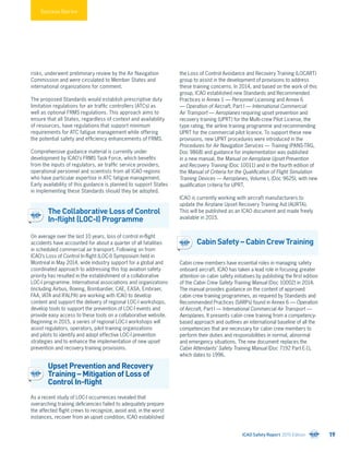 Success Stories
risks, underwent preliminary review by the Air Navigation
Commission and were circulated to Member States and
international organizations for comment.
The proposed Standards would establish prescriptive duty
limitation regulations for air traffic controllers (ATCs) as
well as optional FRMS regulations. This approach aims to
ensure that all States, regardless of context and availability
of resources, have regulations that support minimum
requirements for ATC fatigue management while offering
the potential safety and efficiency enhancements of FRMS.
Comprehensive guidance material is currently under
development by ICAO’s FRMS Task Force, which benefits
from the inputs of regulators, air traffic service providers,
operational personnel and scientists from all ICAO regions
who have particular expertise in ATC fatigue management.
Early availability of this guidance is planned to support States
in implementing these Standards should they be adopted.
The Collaborative Loss of Control
In-flight (LOC-I) Programme
On average over the last 10 years, loss of control in-flight
accidents have accounted for about a quarter of all fatalities
in scheduled commercial air transport. Following on from
ICAO’s Loss of Control In-flight (LOC-I) Symposium held in
Montreal in May 2014, wide industry support for a global and
coordinated approach to addressing this top aviation safety
priority has resulted in the establishment of a collaborative
LOC-I programme. International associations and organizations
(including Airbus, Boeing, Bombardier, CAE, EASA, Embraer,
FAA, IATA and IFALPA) are working with ICAO to develop
content and support the delivery of regional LOC-I workshops,
develop tools to support the prevention of LOC-I events and
provide easy access to these tools on a collaborative website.
Beginning in 2015, a series of regional LOC-I workshops will
assist regulators, operators, pilot training organizations
and pilots to identify and adopt effective LOC-I prevention
strategies and to enhance the implementation of new upset
prevention and recovery training provisions.
Upset Prevention and Recovery
Training – Mitigation of Loss of
Control In-flight
As a recent study of LOC-I occurrences revealed that
overarching training deficiencies failed to adequately prepare
the affected flight crews to recognize, avoid and, in the worst
instances, recover from an upset condition, ICAO established
the Loss of Control Avoidance and Recovery Training (LOCART)
group to assist in the development of provisions to address
these training concerns. In 2014, and based on the work of this
group, ICAO established new Standards and Recommended
Practices in Annex 1 — Personnel Licensing and Annex 6
— Operation of Aircraft, Part I — International Commercial
Air Transport — Aeroplanes requiring upset prevention and
recovery training (UPRT) for the Multi-crew Pilot License, the
type rating, the airline training programme and recommending
UPRT for the commercial pilot licence. To support these new
provisions, new UPRT procedures were introduced in the
Procedures for Air Navigation Services — Training (PANS-TRG,
Doc 9868) and guidance for implementation was published
in a new manual, the Manual on Aeroplane Upset Prevention
and Recovery Training (Doc 10011) and in the fourth edition of
the Manual of Criteria for the Qualification of Flight Simulation
Training Devices — Aeroplanes, Volume I, (Doc 9625), with new
qualification criteria for UPRT.
ICAO is currently working with aircraft manufacturers to
update the Airplane Upset Recovery Training Aid (AURTA).
This will be published as an ICAO document and made freely
available in 2015.
Cabin Safety – Cabin Crew Training
Cabin crew members have essential roles in managing safety
onboard aircraft. ICAO has taken a lead role in focusing greater
attention on cabin safety initiatives by publishing the first edition
of the Cabin Crew Safety Training Manual (Doc 10002) in 2014.
The manual provides guidance on the content of approved
cabin crew training programmes, as required by Standards and
Recommended Practices (SARPs) found in Annex 6 — Operation
of Aircraft, Part I — International Commercial Air Transport —
Aeroplanes. It presents cabin crew training from a competency-
based approach and outlines an international baseline of all the
competencies that are necessary for cabin crew members to
perform their duties and responsibilities in normal, abnormal
and emergency situations. The new document replaces the
Cabin Attendants’ Safety Training Manual (Doc 7192 Part E-1),
which dates to 1996.
ICAO Safety Report 2015 Edition 19
 