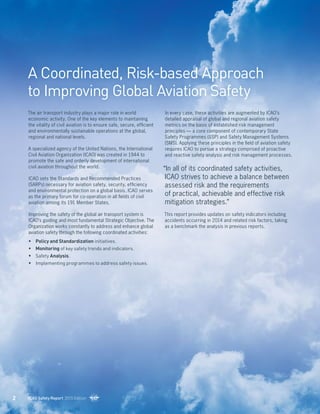 A Coordinated, Risk-based Approach
to Improving Global Aviation Safety
The air transport industry plays a major role in world
economic activity. One of the key elements to maintaining
the vitality of civil aviation is to ensure safe, secure, efficient
and environmentally sustainable operations at the global,
regional and national levels.
A specialized agency of the United Nations, the International
Civil Aviation Organization (ICAO) was created in 1944 to
promote the safe and orderly development of international
civil aviation throughout the world.
ICAO sets the Standards and Recommended Practices
(SARPs) necessary for aviation safety, security, efficiency
and environmental protection on a global basis. ICAO serves
as the primary forum for co-operation in all fields of civil
aviation among its 191 Member States.
Improving the safety of the global air transport system is
ICAO’s guiding and most fundamental Strategic Objective. The
Organization works constantly to address and enhance global
aviation safety through the following coordinated activities:
• 	 Policy and Standardization initiatives.
• 	 Monitoring of key safety trends and indicators.
• 	 Safety Analysis.
• 	 Implementing programmes to address safety issues.
In every case, these activities are augmented by ICAO’s
detailed appraisal of global and regional aviation safety
metrics on the basis of established risk management
principles — a core component of contemporary State
Safety Programmes (SSP) and Safety Management Systems
(SMS). Applying these principles in the field of aviation safety
requires ICAO to pursue a strategy comprised of proactive
and reactive safety analysis and risk management processes.
“In all of its coordinated safety activities,
ICAO strives to achieve a balance between
assessed risk and the requirements
of practical, achievable and effective risk
mitigation strategies.”
This report provides updates on safety indicators including
accidents occurring in 2014 and related risk factors, taking
as a benchmark the analysis in previous reports.
2 ICAO Safety Report 2015 Edition
 