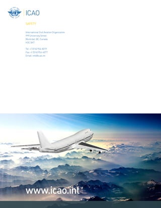 www.icao.int
SAFETY
International Civil Aviation Organization
999 University Street
MontrŽal, QC, Canada
H3C 5H7
Tel: +1 (514) 954-8219
Fax: +1 (514) 954-6077
Email: info@icao.int
 