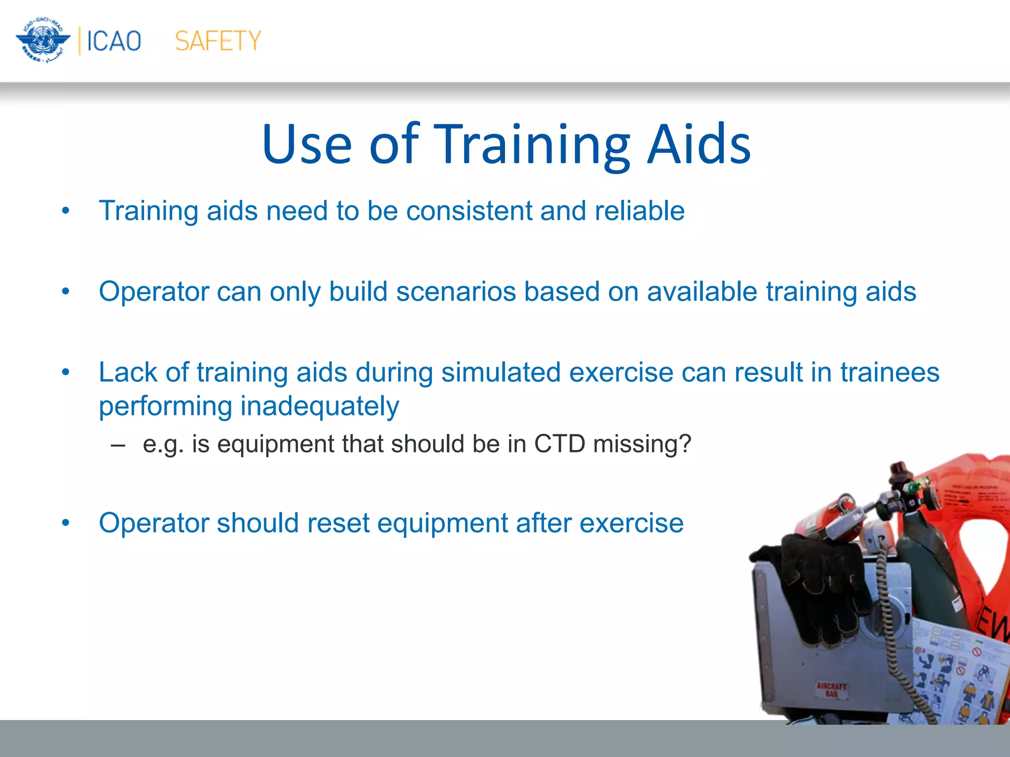Use of Training Aids
• Training aids need to be consistent and reliable
• Operator can only build scenarios based on available training aids
• Lack of training aids during simulated exercise can result in trainees
performing inadequately
– e.g. is equipment that should be in CTD missing?
• Operator should reset equipment after exercise
 