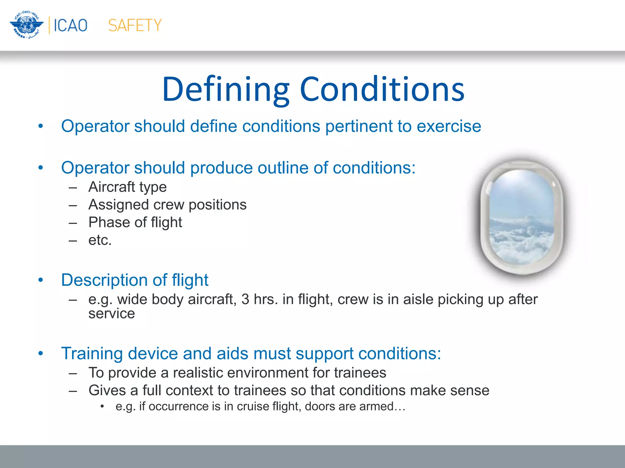Defining Conditions
• Operator should define conditions pertinent to exercise
• Operator should produce outline of conditions:
– Aircraft type
– Assigned crew positions
– Phase of flight
– etc.
• Description of flight
– e.g. wide body aircraft, 3 hrs. in flight, crew is in aisle picking up after
service
• Training device and aids must support conditions:
– To provide a realistic environment for trainees
– Gives a full context to trainees so that conditions make sense
• e.g. if occurrence is in cruise flight, doors are armed…
 