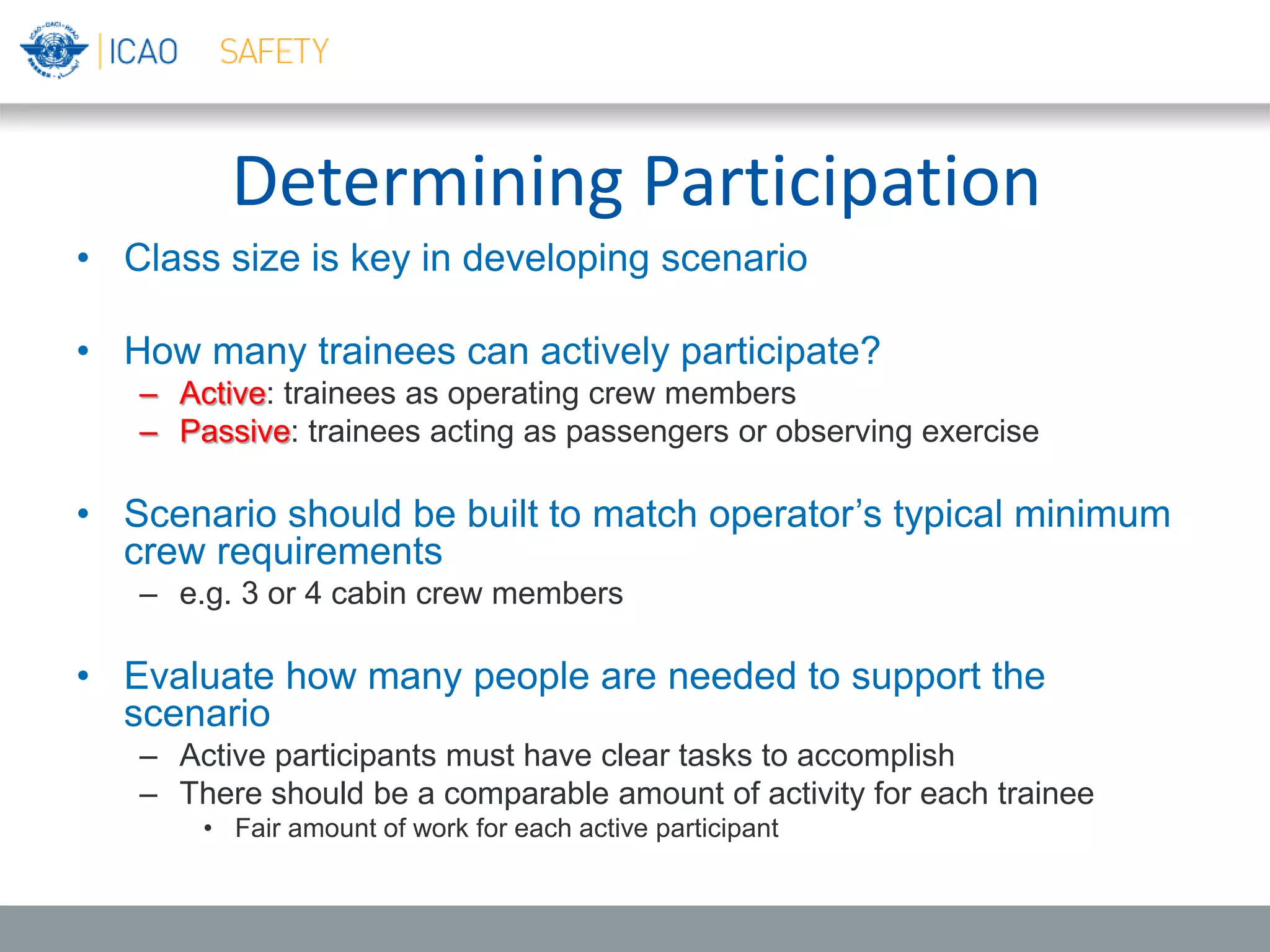 Determining Participation
• Class size is key in developing scenario
• How many trainees can actively participate?
– Active: trainees as operating crew members
– Passive: trainees acting as passengers or observing exercise
• Scenario should be built to match operator’s typical minimum
crew requirements
– e.g. 3 or 4 cabin crew members
• Evaluate how many people are needed to support the
scenario
– Active participants must have clear tasks to accomplish
– There should be a comparable amount of activity for each trainee
• Fair amount of work for each active participant
 