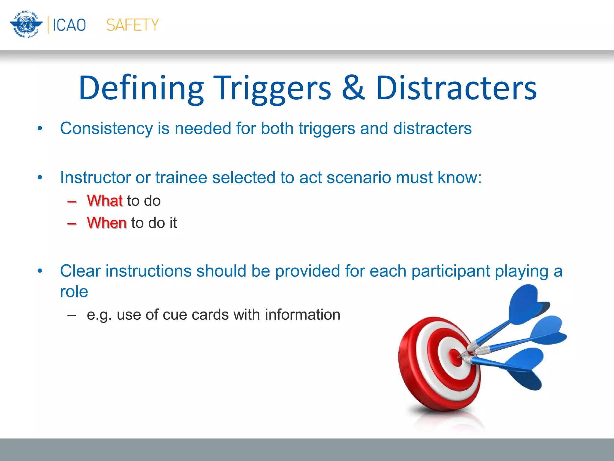 Defining Triggers & Distracters
• Consistency is needed for both triggers and distracters
• Instructor or trainee selected to act scenario must know:
– What to do
– When to do it
• Clear instructions should be provided for each participant playing a
role
– e.g. use of cue cards with information
 