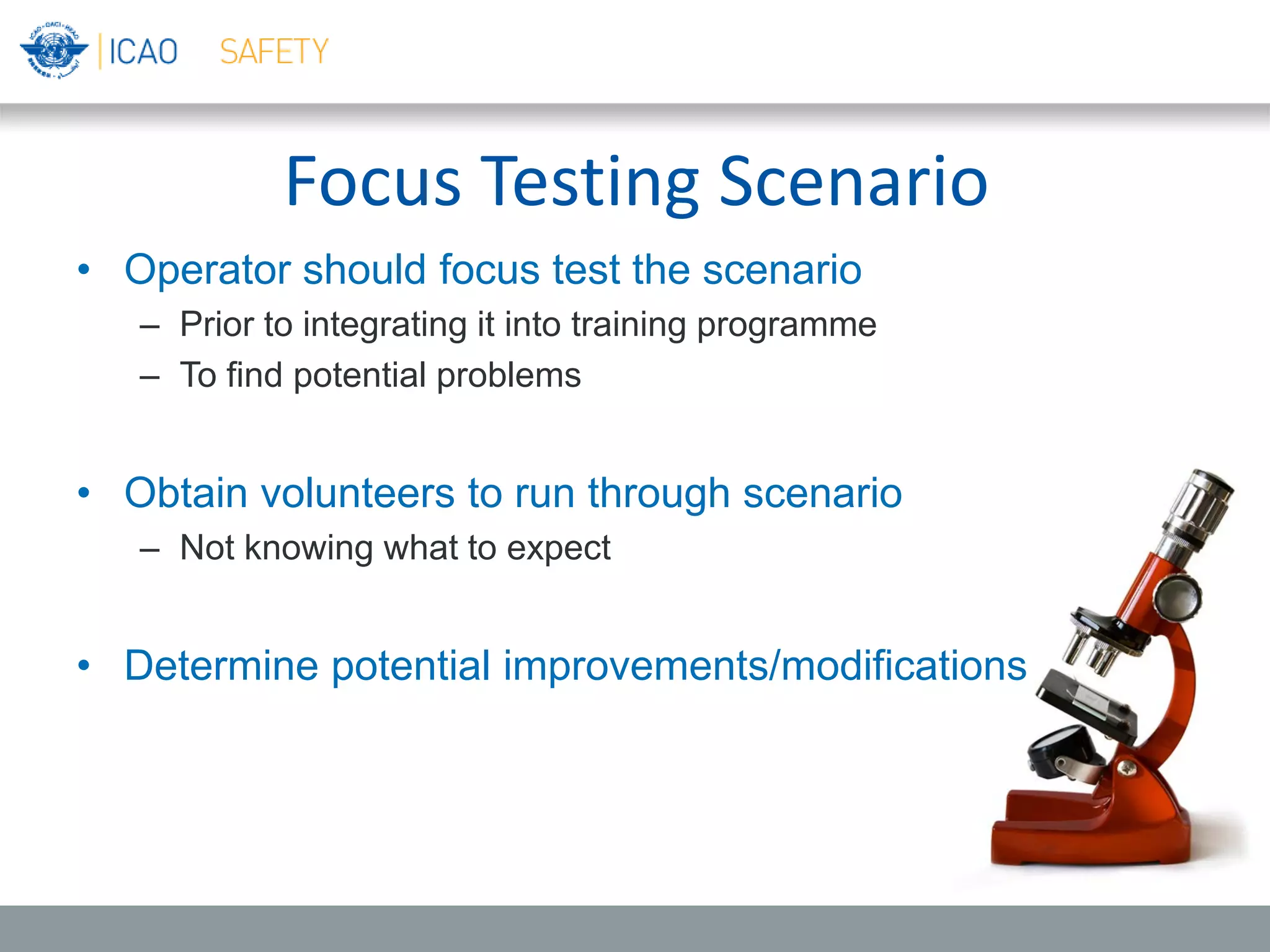 Focus Testing Scenario
• Operator should focus test the scenario
– Prior to integrating it into training programme
– To find potential problems
• Obtain volunteers to run through scenario
– Not knowing what to expect
• Determine potential improvements/modifications
 