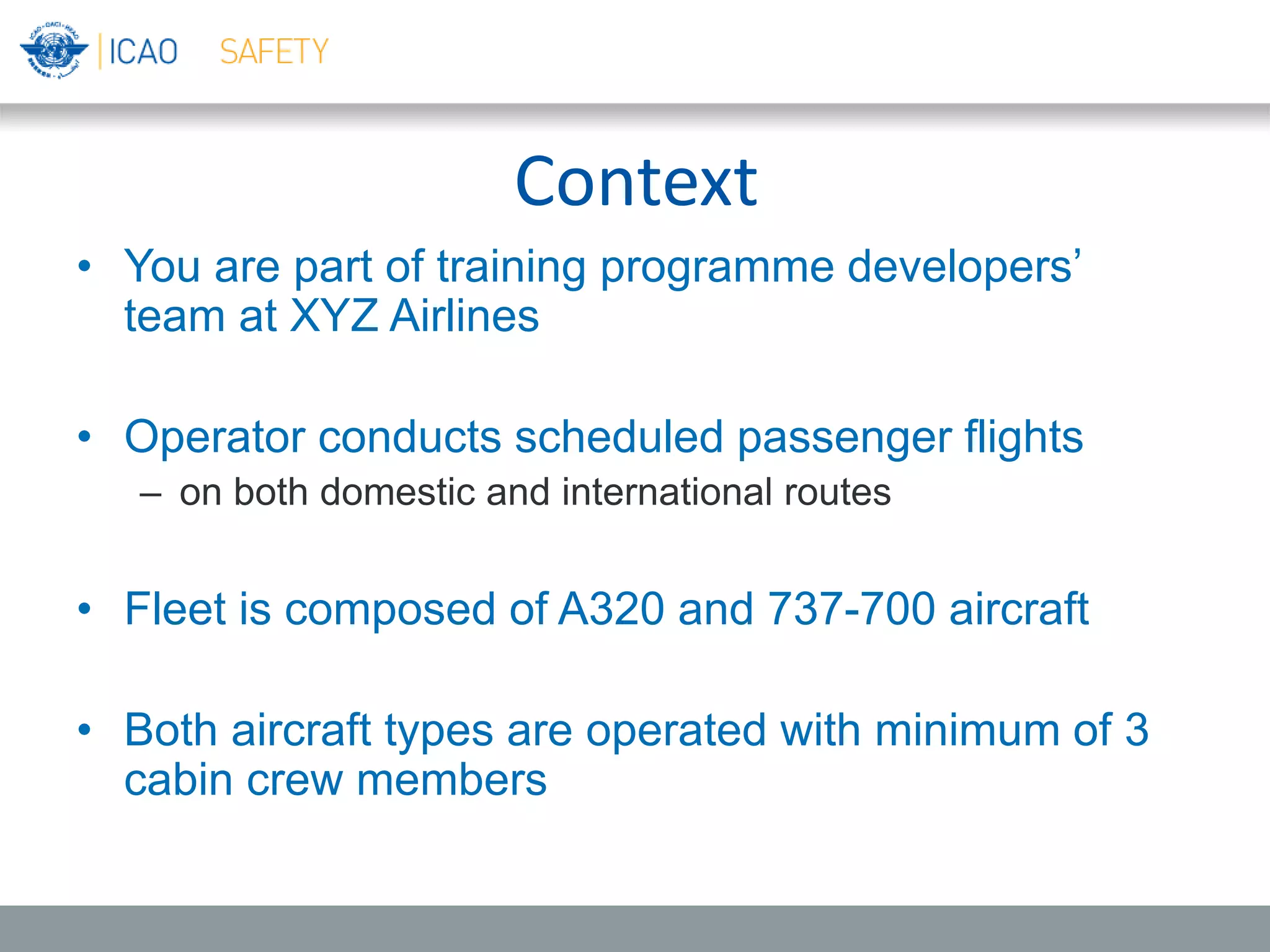 Context
• You are part of training programme developers’
team at XYZ Airlines
• Operator conducts scheduled passenger flights
– on both domestic and international routes
• Fleet is composed of A320 and 737-700 aircraft
• Both aircraft types are operated with minimum of 3
cabin crew members
 