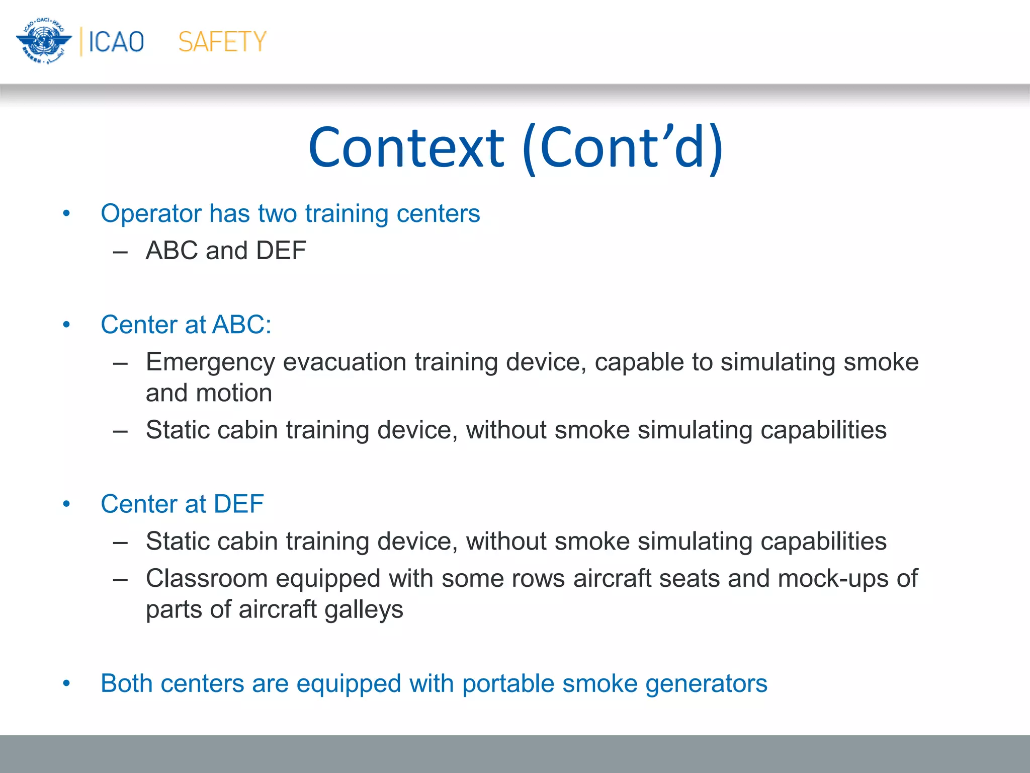 Context (Cont’d)
• Operator has two training centers
– ABC and DEF
• Center at ABC:
– Emergency evacuation training device, capable to simulating smoke
and motion
– Static cabin training device, without smoke simulating capabilities
• Center at DEF
– Static cabin training device, without smoke simulating capabilities
– Classroom equipped with some rows aircraft seats and mock-ups of
parts of aircraft galleys
• Both centers are equipped with portable smoke generators
 