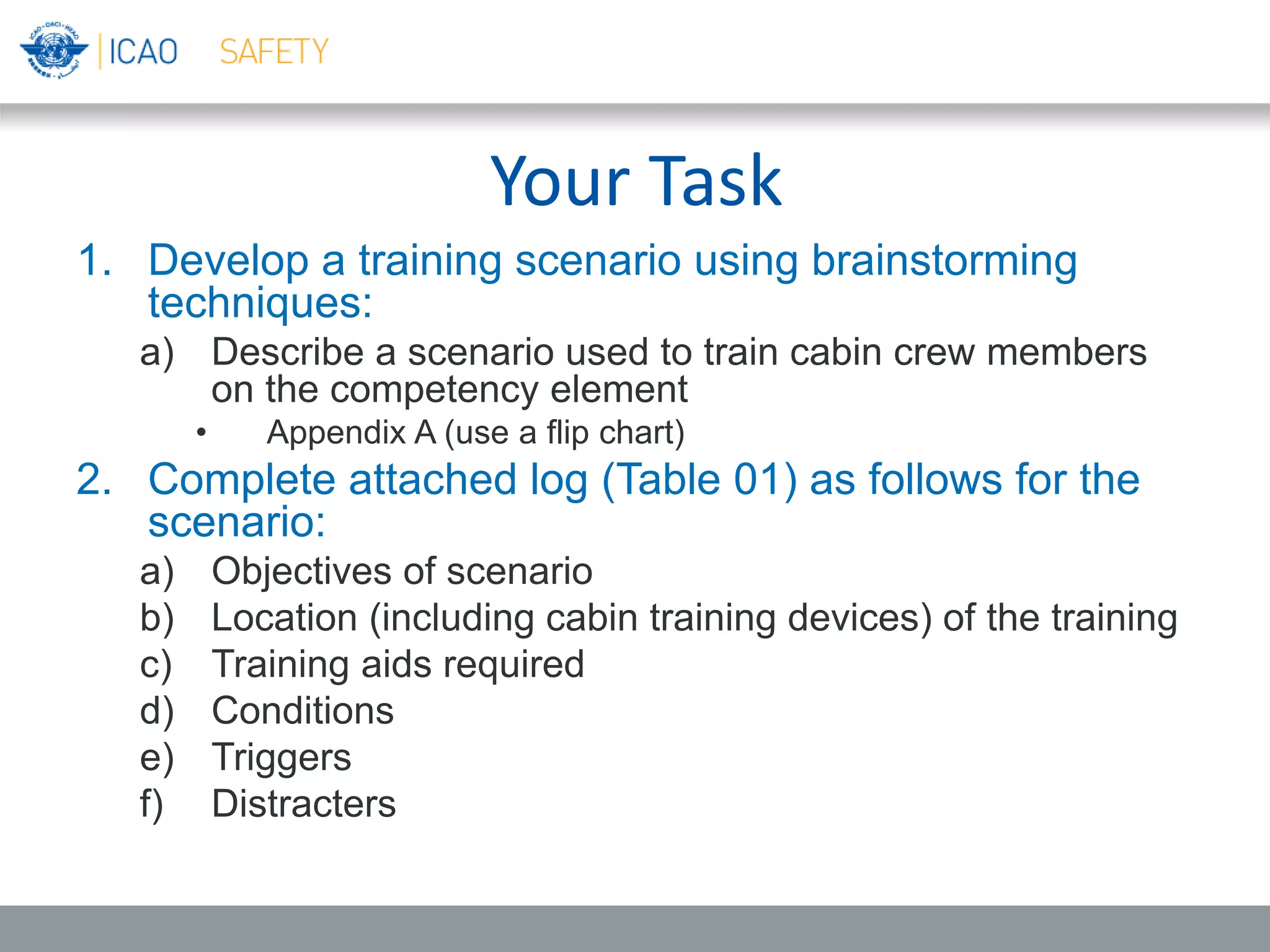 Your Task
1. Develop a training scenario using brainstorming
techniques:
a) Describe a scenario used to train cabin crew members
on the competency element
• Appendix A (use a flip chart)
2. Complete attached log (Table 01) as follows for the
scenario:
a) Objectives of scenario
b) Location (including cabin training devices) of the training
c) Training aids required
d) Conditions
e) Triggers
f) Distracters
 