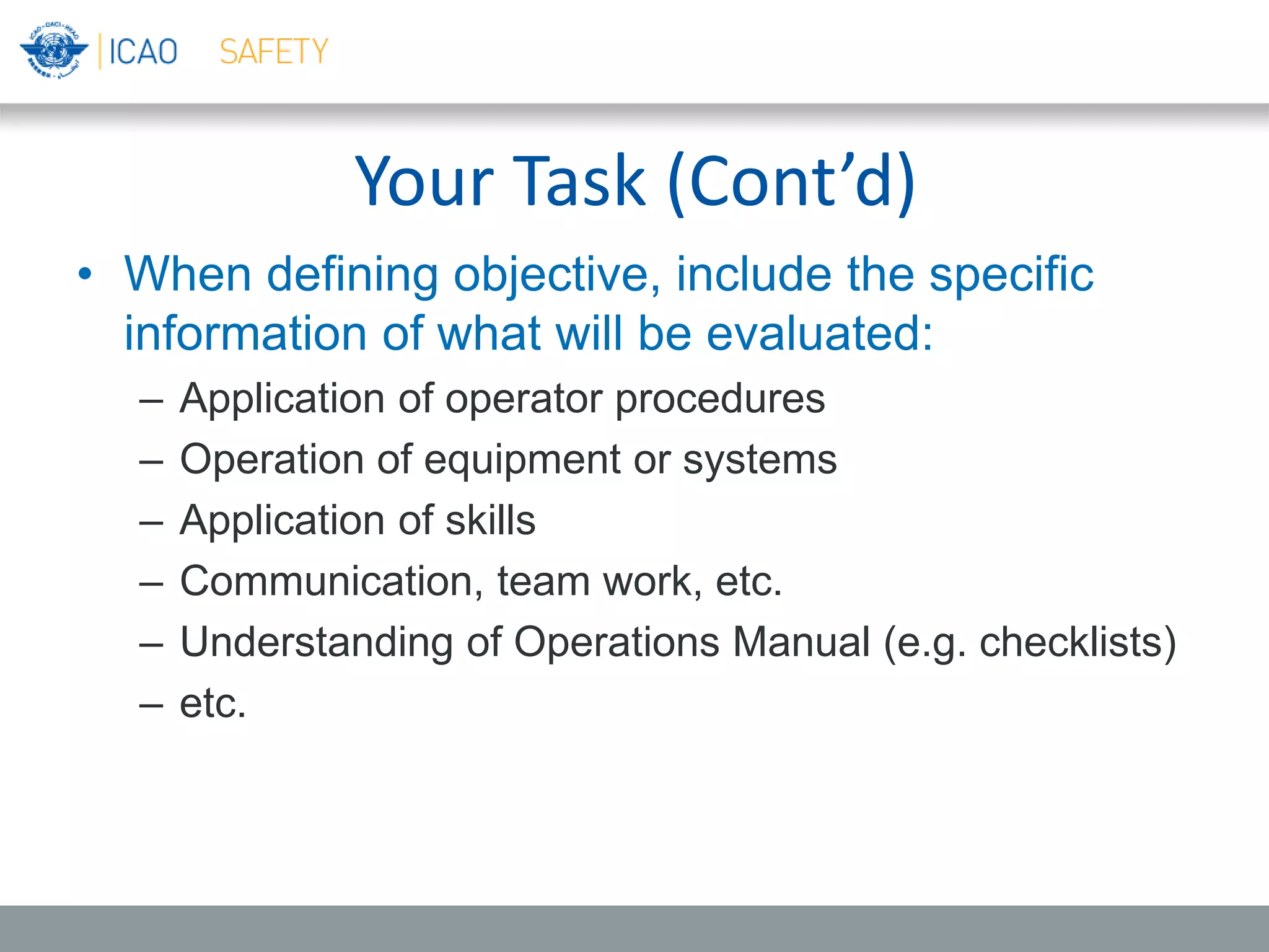 Your Task (Cont’d)
• When defining objective, include the specific
information of what will be evaluated:
– Application of operator procedures
– Operation of equipment or systems
– Application of skills
– Communication, team work, etc.
– Understanding of Operations Manual (e.g. checklists)
– etc.
 