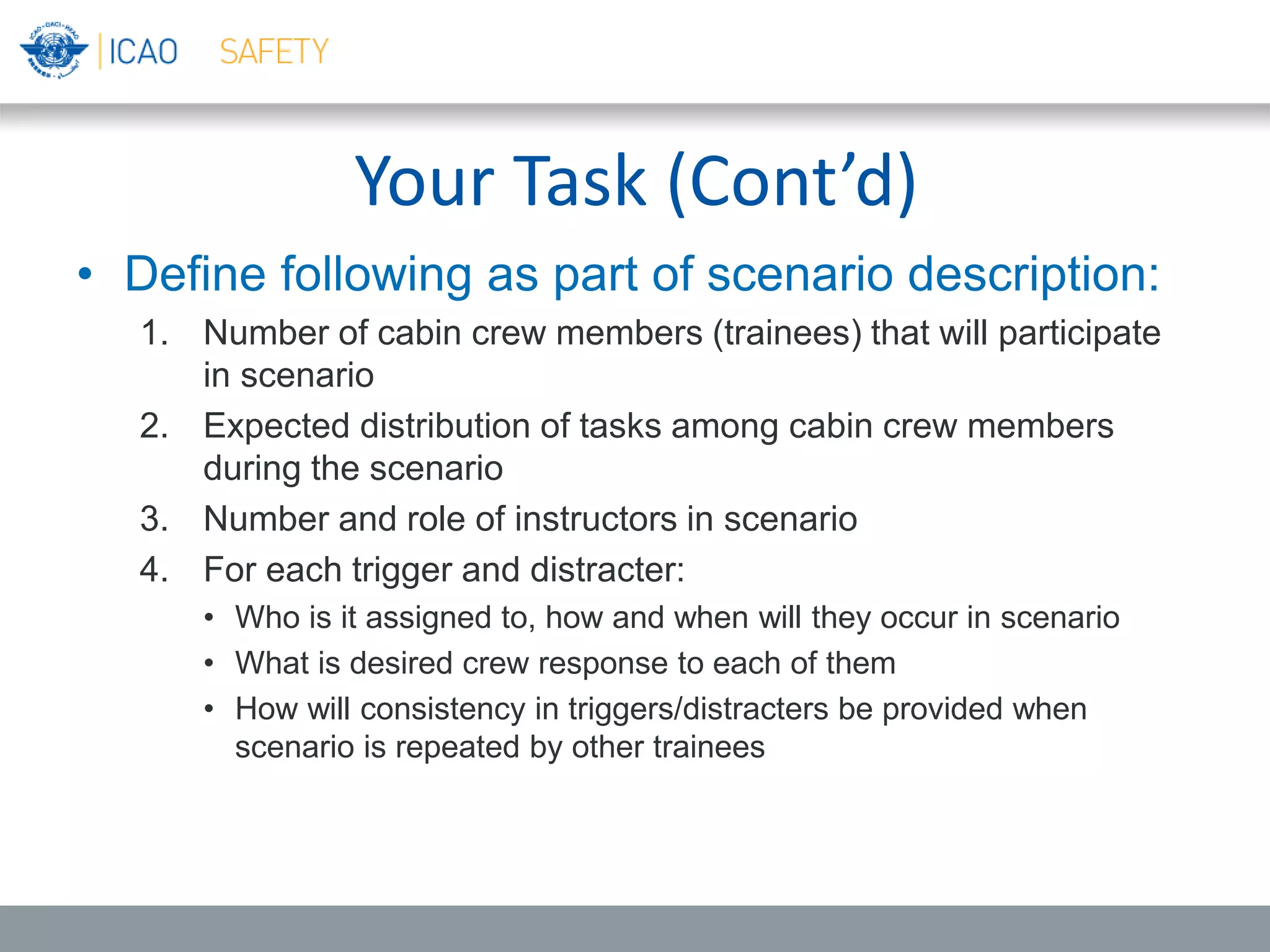 Your Task (Cont’d)
• Define following as part of scenario description:
1. Number of cabin crew members (trainees) that will participate
in scenario
2. Expected distribution of tasks among cabin crew members
during the scenario
3. Number and role of instructors in scenario
4. For each trigger and distracter:
• Who is it assigned to, how and when will they occur in scenario
• What is desired crew response to each of them
• How will consistency in triggers/distracters be provided when
scenario is repeated by other trainees
 