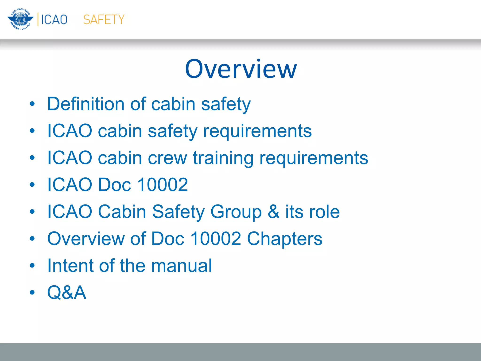 Overview
• Definition of cabin safety
• ICAO cabin safety requirements
• ICAO cabin crew training requirements
• ICAO Doc 10002
• ICAO Cabin Safety Group & its role
• Overview of Doc 10002 Chapters
• Intent of the manual
• Q&A
 