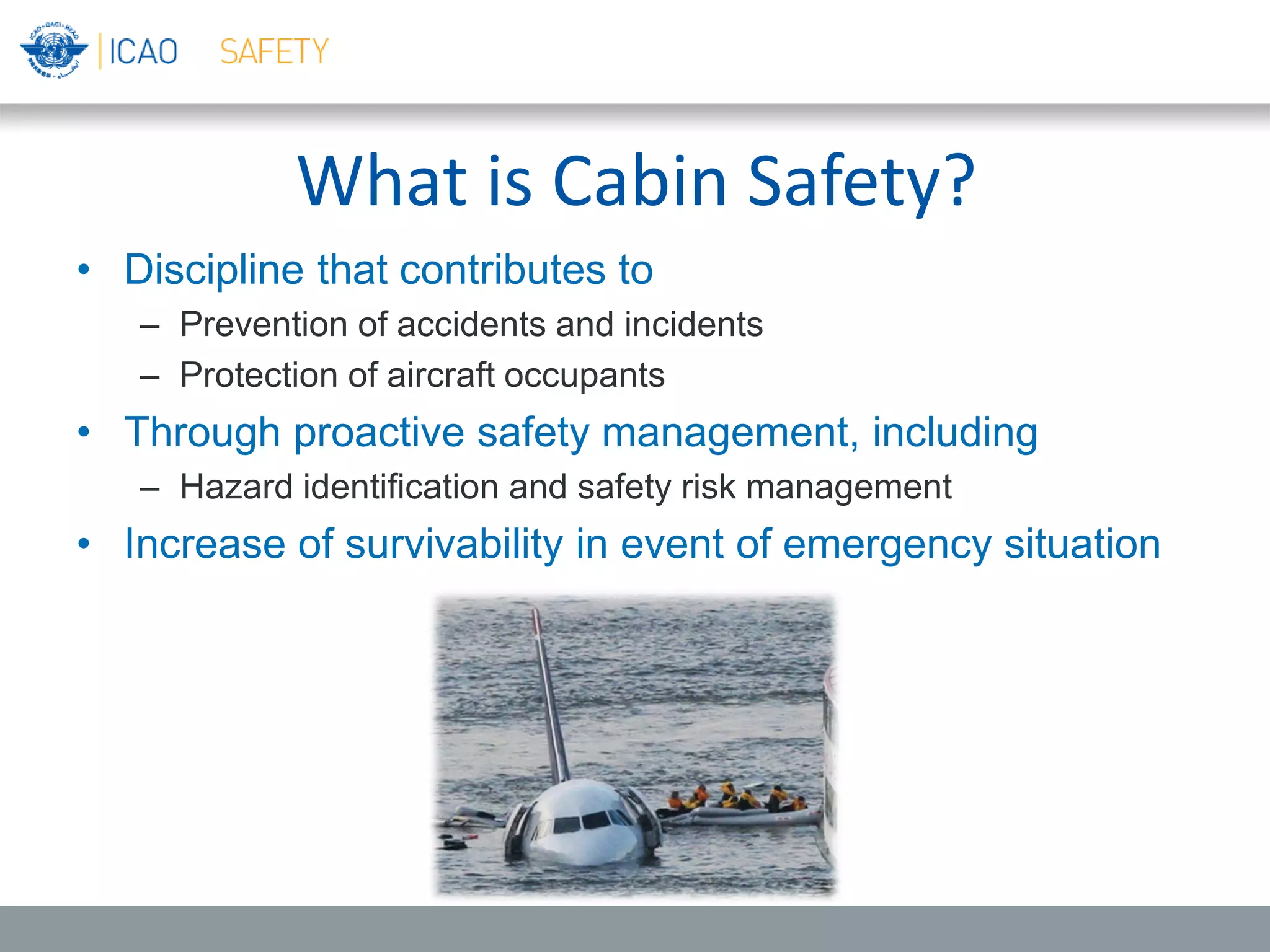 What is Cabin Safety?
• Discipline that contributes to
– Prevention of accidents and incidents
– Protection of aircraft occupants
• Through proactive safety management, including
– Hazard identification and safety risk management
• Increase of survivability in event of emergency situation
 