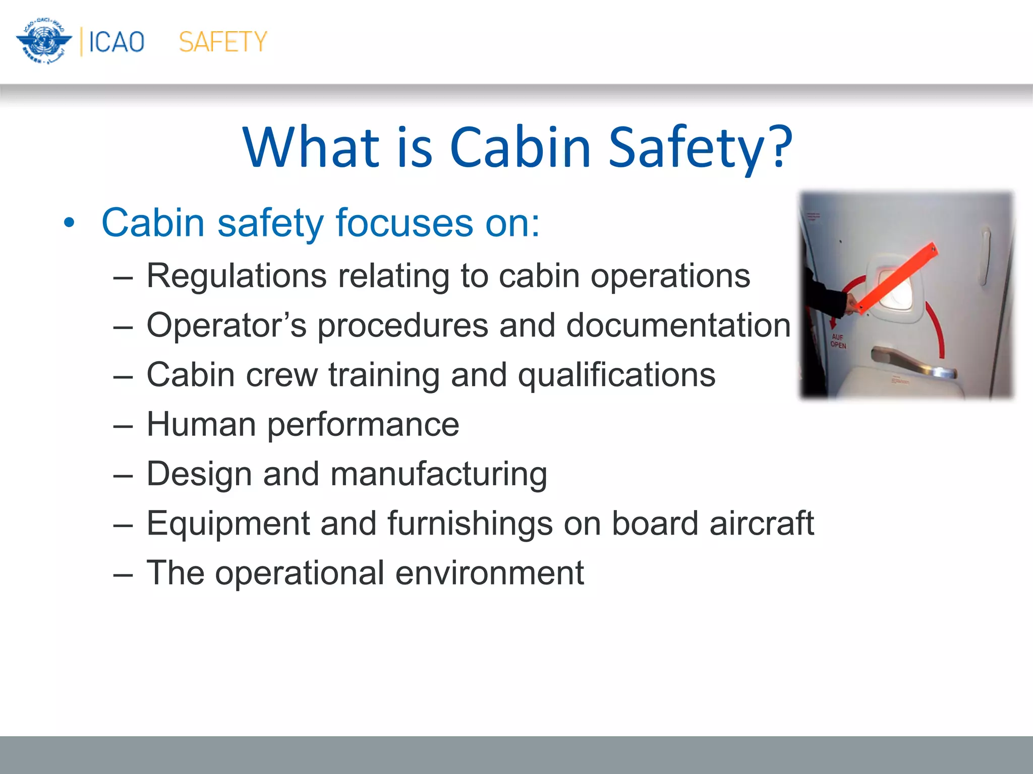 What is Cabin Safety?
• Cabin safety focuses on:
– Regulations relating to cabin operations
– Operator’s procedures and documentation
– Cabin crew training and qualifications
– Human performance
– Design and manufacturing
– Equipment and furnishings on board aircraft
– The operational environment
 