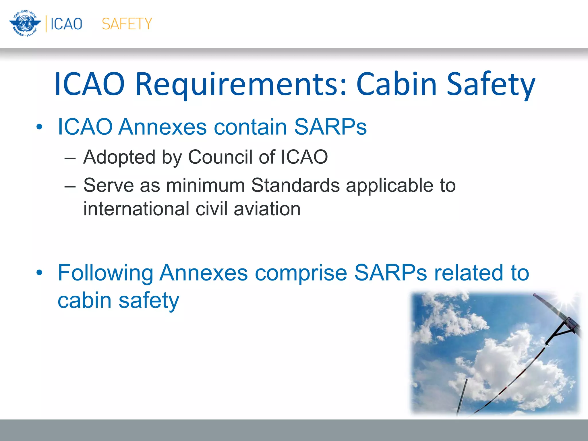 ICAO Requirements: Cabin Safety
• ICAO Annexes contain SARPs
– Adopted by Council of ICAO
– Serve as minimum Standards applicable to
international civil aviation
• Following Annexes comprise SARPs related to
cabin safety
 