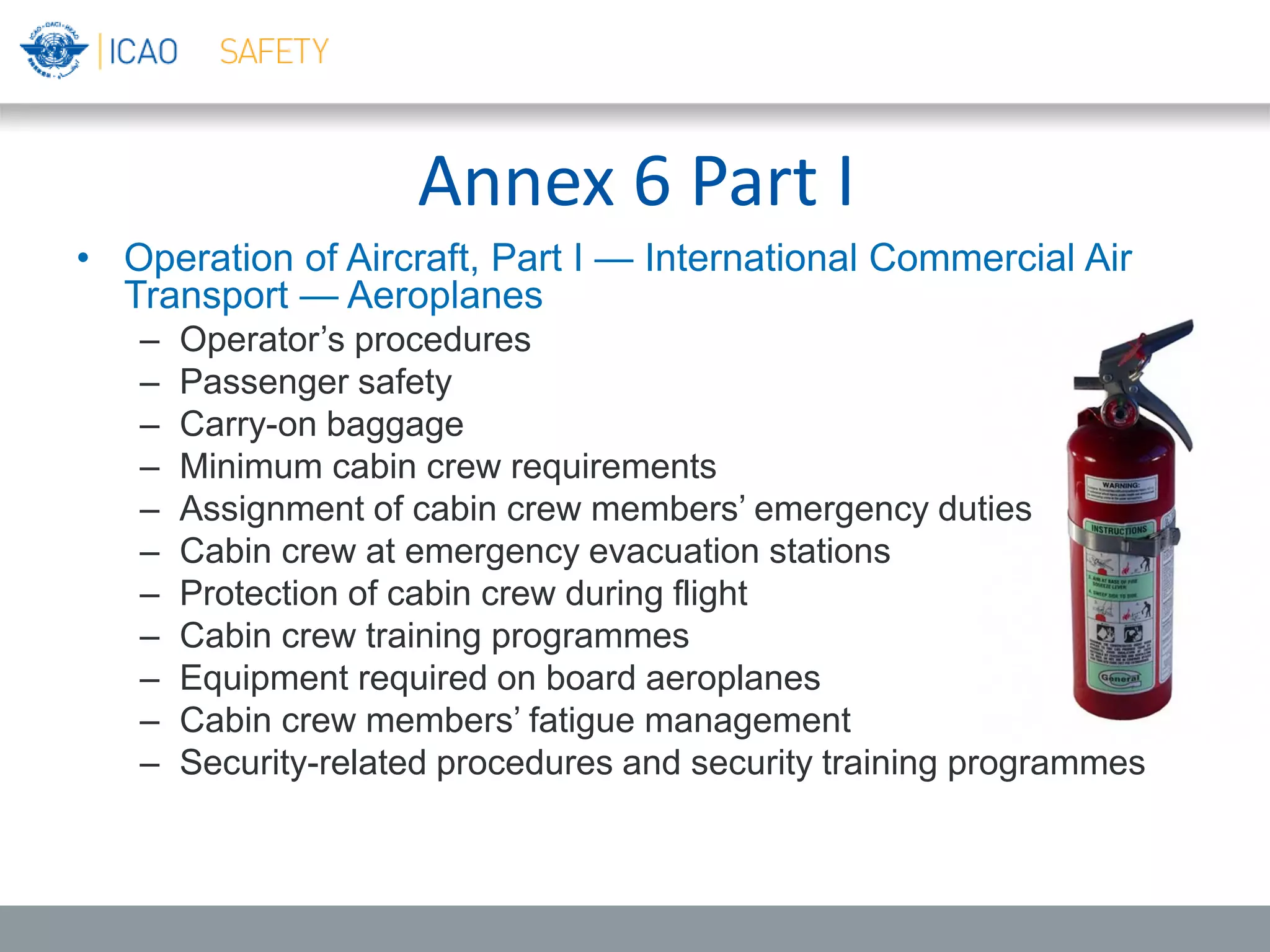 Annex 6 Part I
• Operation of Aircraft, Part I — International Commercial Air
Transport — Aeroplanes
– Operator’s procedures
– Passenger safety
– Carry-on baggage
– Minimum cabin crew requirements
– Assignment of cabin crew members’ emergency duties
– Cabin crew at emergency evacuation stations
– Protection of cabin crew during flight
– Cabin crew training programmes
– Equipment required on board aeroplanes
– Cabin crew members’ fatigue management
– Security-related procedures and security training programmes
 