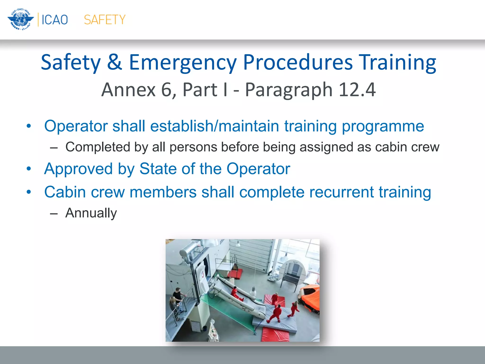 Safety & Emergency Procedures Training
Annex 6, Part I - Paragraph 12.4
• Operator shall establish/maintain training programme
– Completed by all persons before being assigned as cabin crew
• Approved by State of the Operator
• Cabin crew members shall complete recurrent training
– Annually
 