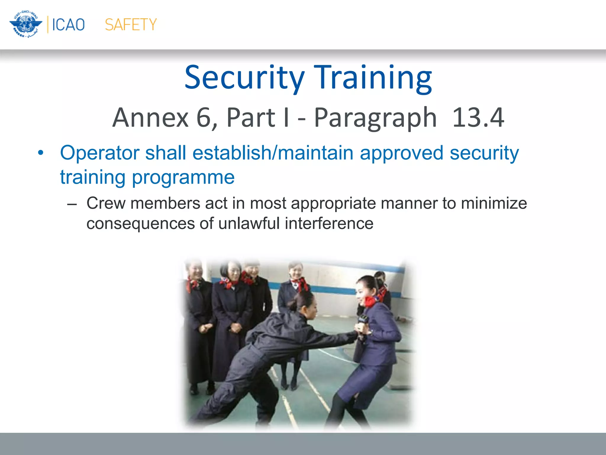 Security Training
Annex 6, Part I - Paragraph 13.4
• Operator shall establish/maintain approved security
training programme
– Crew members act in most appropriate manner to minimize
consequences of unlawful interference
 