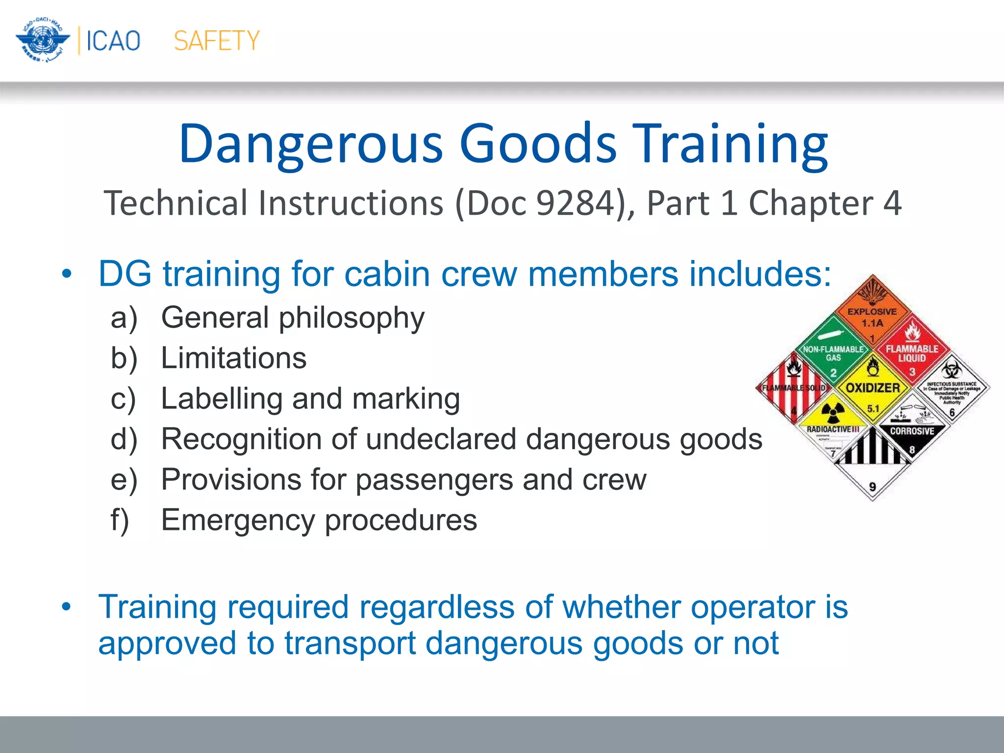 Dangerous Goods Training
Technical Instructions (Doc 9284), Part 1 Chapter 4
• DG training for cabin crew members includes:
a) General philosophy
b) Limitations
c) Labelling and marking
d) Recognition of undeclared dangerous goods
e) Provisions for passengers and crew
f) Emergency procedures
• Training required regardless of whether operator is
approved to transport dangerous goods or not
 