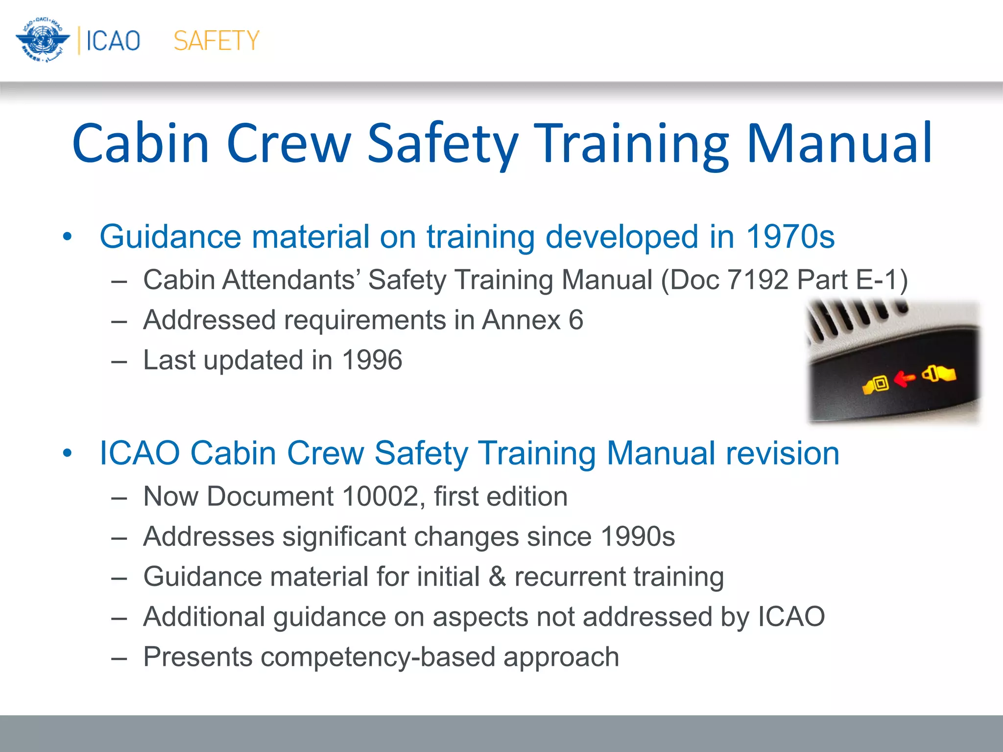 Cabin Crew Safety Training Manual
• Guidance material on training developed in 1970s
– Cabin Attendants’ Safety Training Manual (Doc 7192 Part E-1)
– Addressed requirements in Annex 6
– Last updated in 1996
• ICAO Cabin Crew Safety Training Manual revision
– Now Document 10002, first edition
– Addresses significant changes since 1990s
– Guidance material for initial & recurrent training
– Additional guidance on aspects not addressed by ICAO
– Presents competency-based approach
 