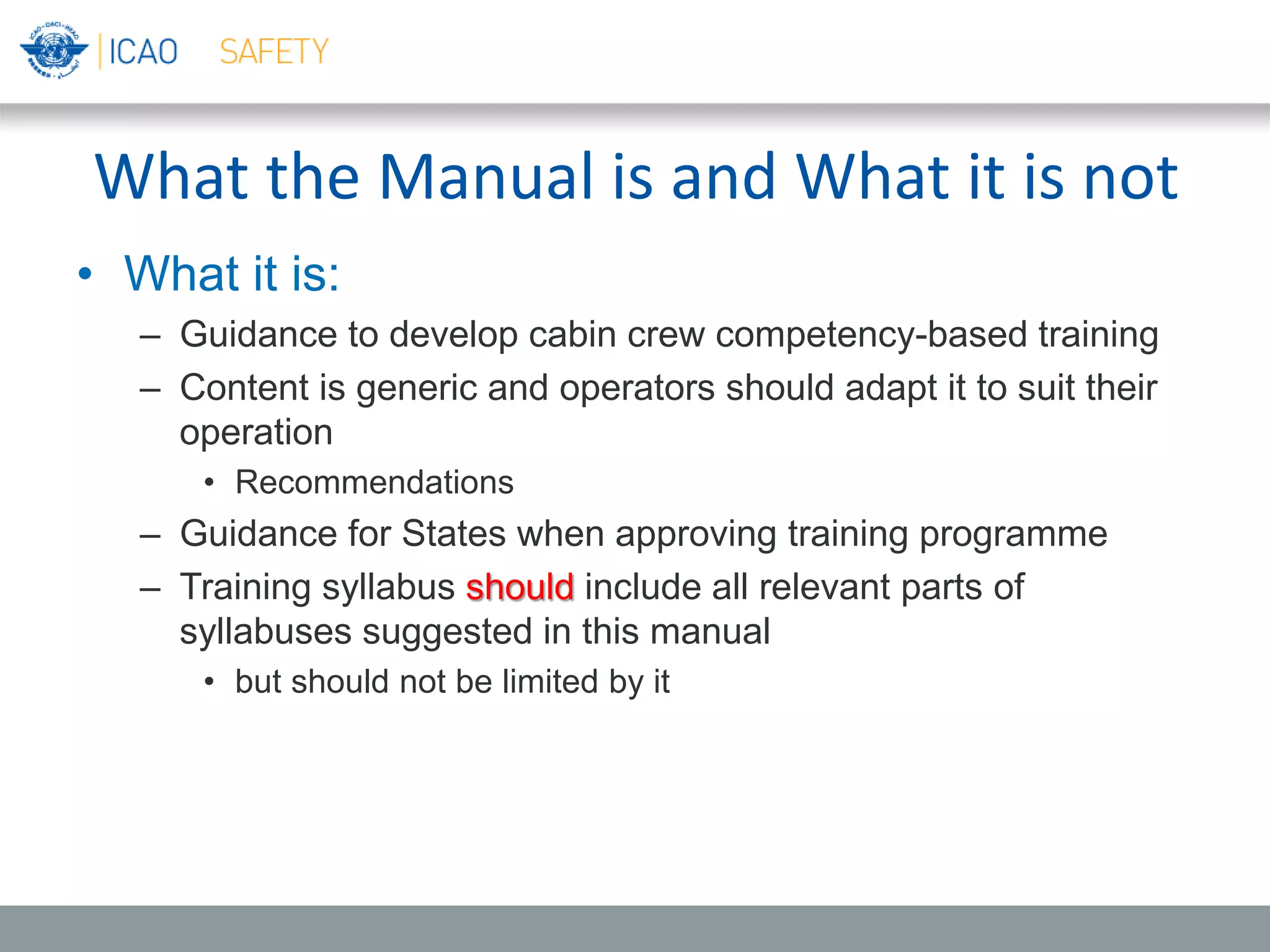 What the Manual is and What it is not
• What it is:
– Guidance to develop cabin crew competency-based training
– Content is generic and operators should adapt it to suit their
operation
• Recommendations
– Guidance for States when approving training programme
– Training syllabus should include all relevant parts of
syllabuses suggested in this manual
• but should not be limited by it
 