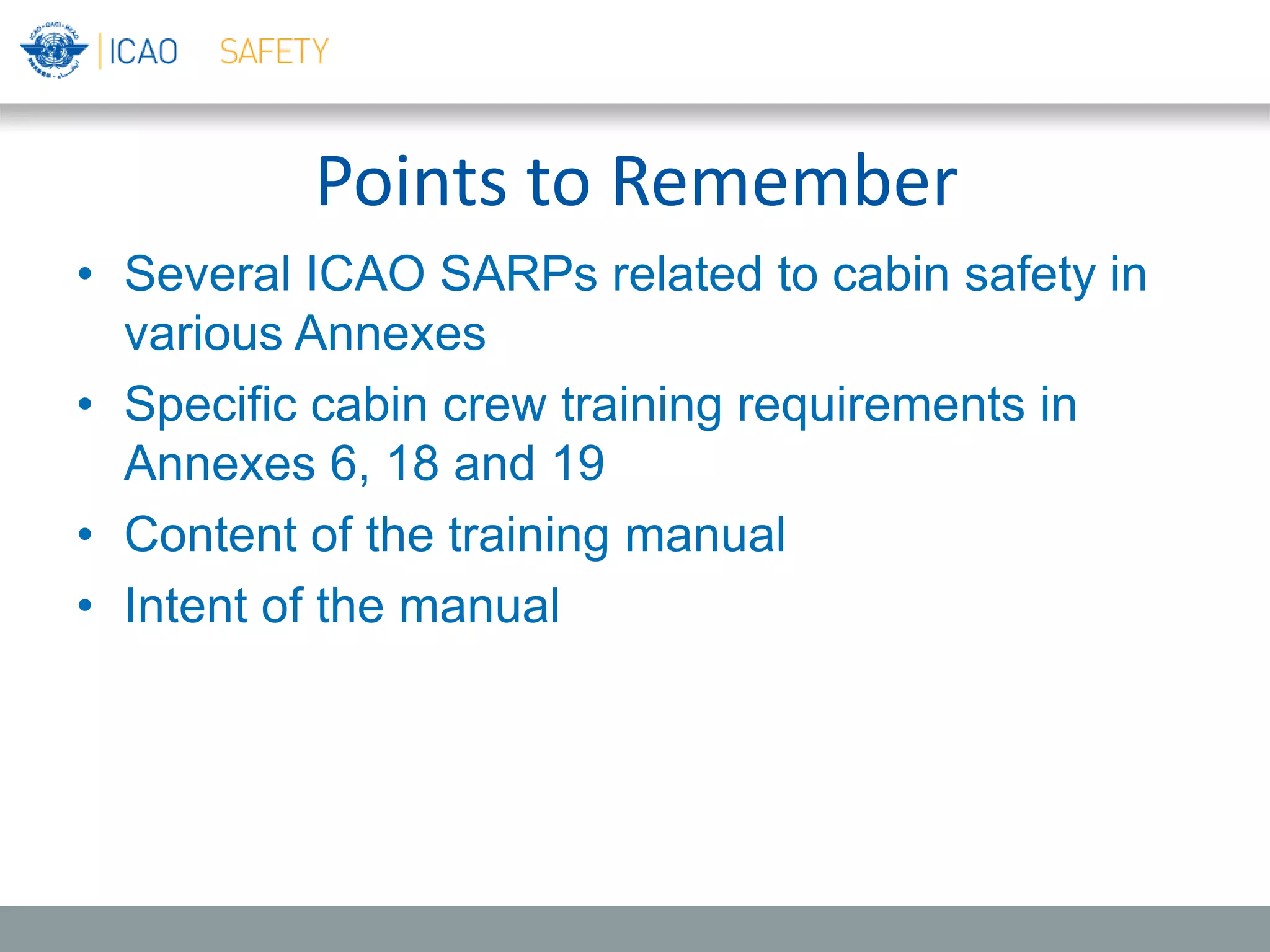 Points to Remember
• Several ICAO SARPs related to cabin safety in
various Annexes
• Specific cabin crew training requirements in
Annexes 6, 18 and 19
• Content of the training manual
• Intent of the manual
 