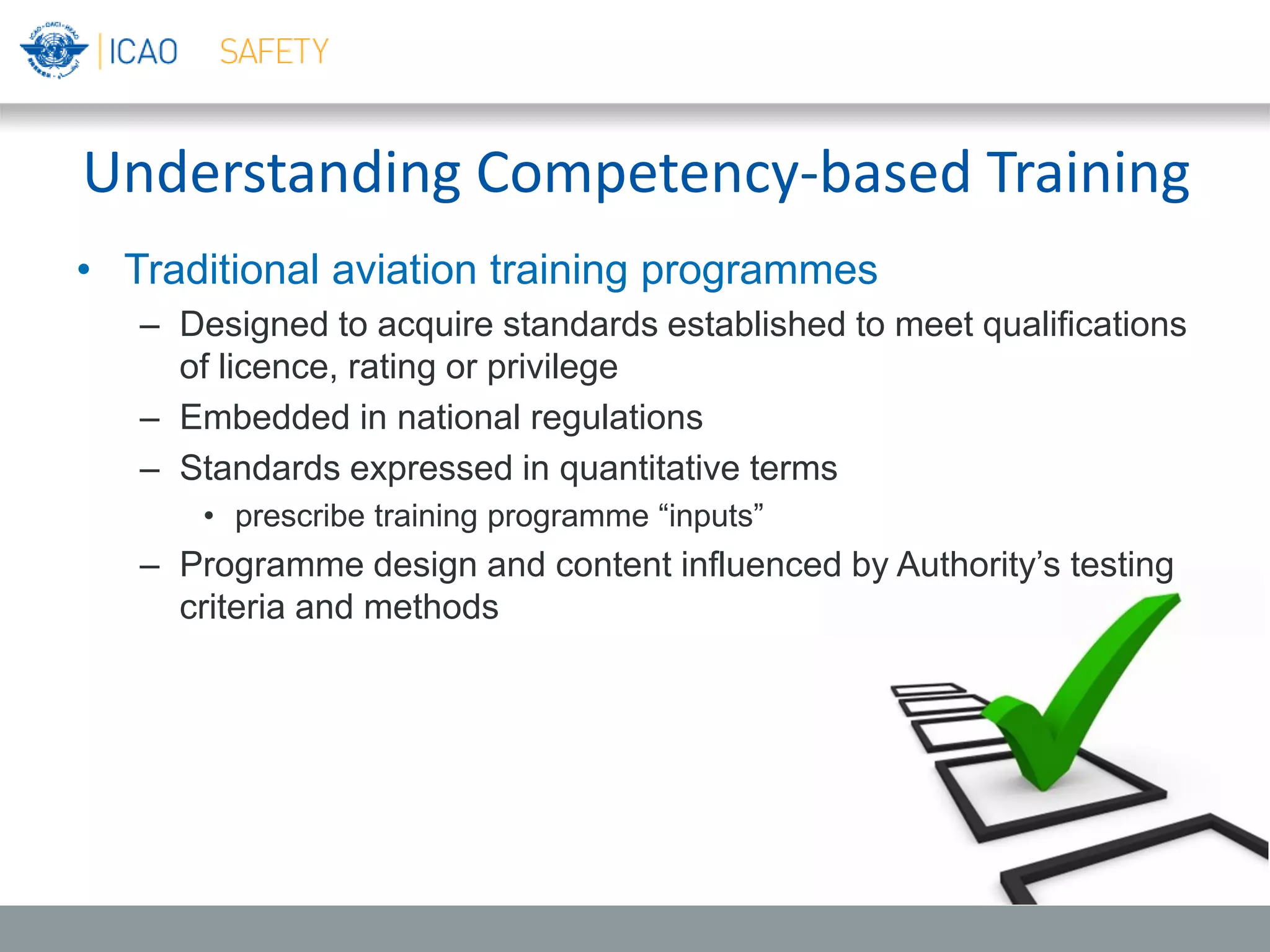 Understanding Competency-based Training
• Traditional aviation training programmes
– Designed to acquire standards established to meet qualifications
of licence, rating or privilege
– Embedded in national regulations
– Standards expressed in quantitative terms
• prescribe training programme “inputs”
– Programme design and content influenced by Authority’s testing
criteria and methods
 