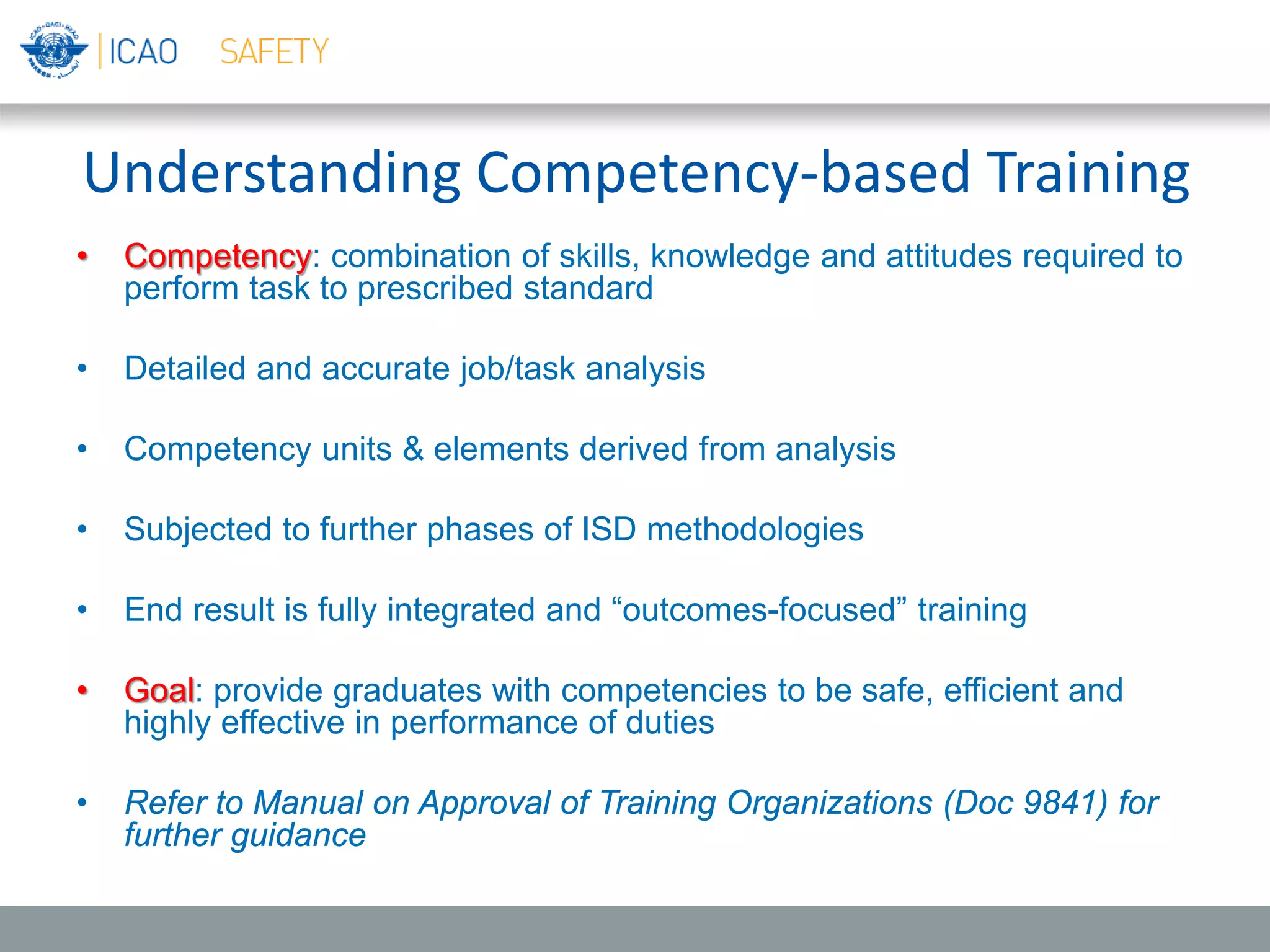 Understanding Competency-based Training
• Competency: combination of skills, knowledge and attitudes required to
perform task to prescribed standard
• Detailed and accurate job/task analysis
• Competency units & elements derived from analysis
• Subjected to further phases of ISD methodologies
• End result is fully integrated and “outcomes-focused” training
• Goal: provide graduates with competencies to be safe, efficient and
highly effective in performance of duties
• Refer to Manual on Approval of Training Organizations (Doc 9841) for
further guidance
 