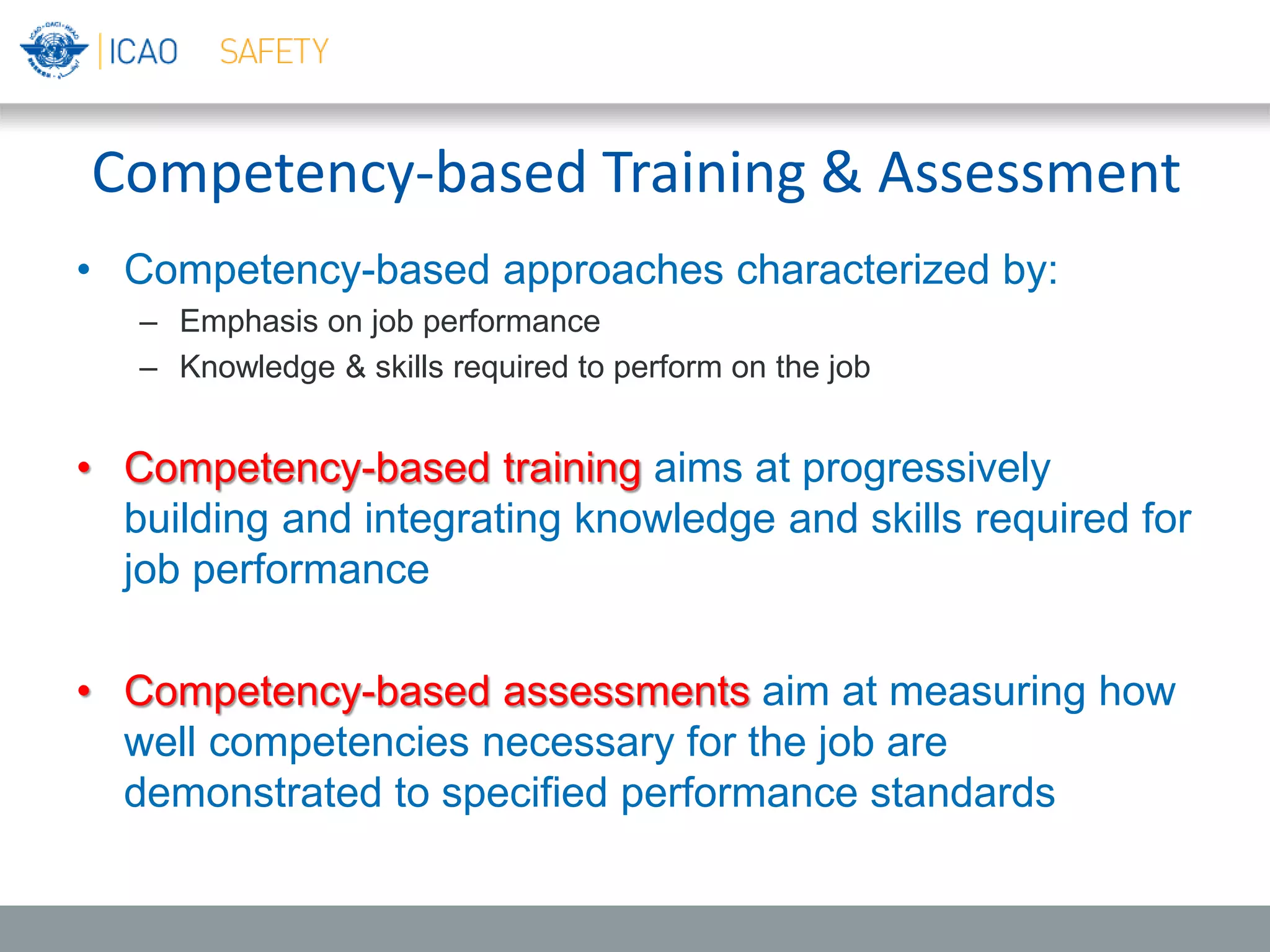 Competency-based Training & Assessment
• Competency-based approaches characterized by:
– Emphasis on job performance
– Knowledge & skills required to perform on the job
• Competency-based training aims at progressively
building and integrating knowledge and skills required for
job performance
• Competency-based assessments aim at measuring how
well competencies necessary for the job are
demonstrated to specified performance standards
 