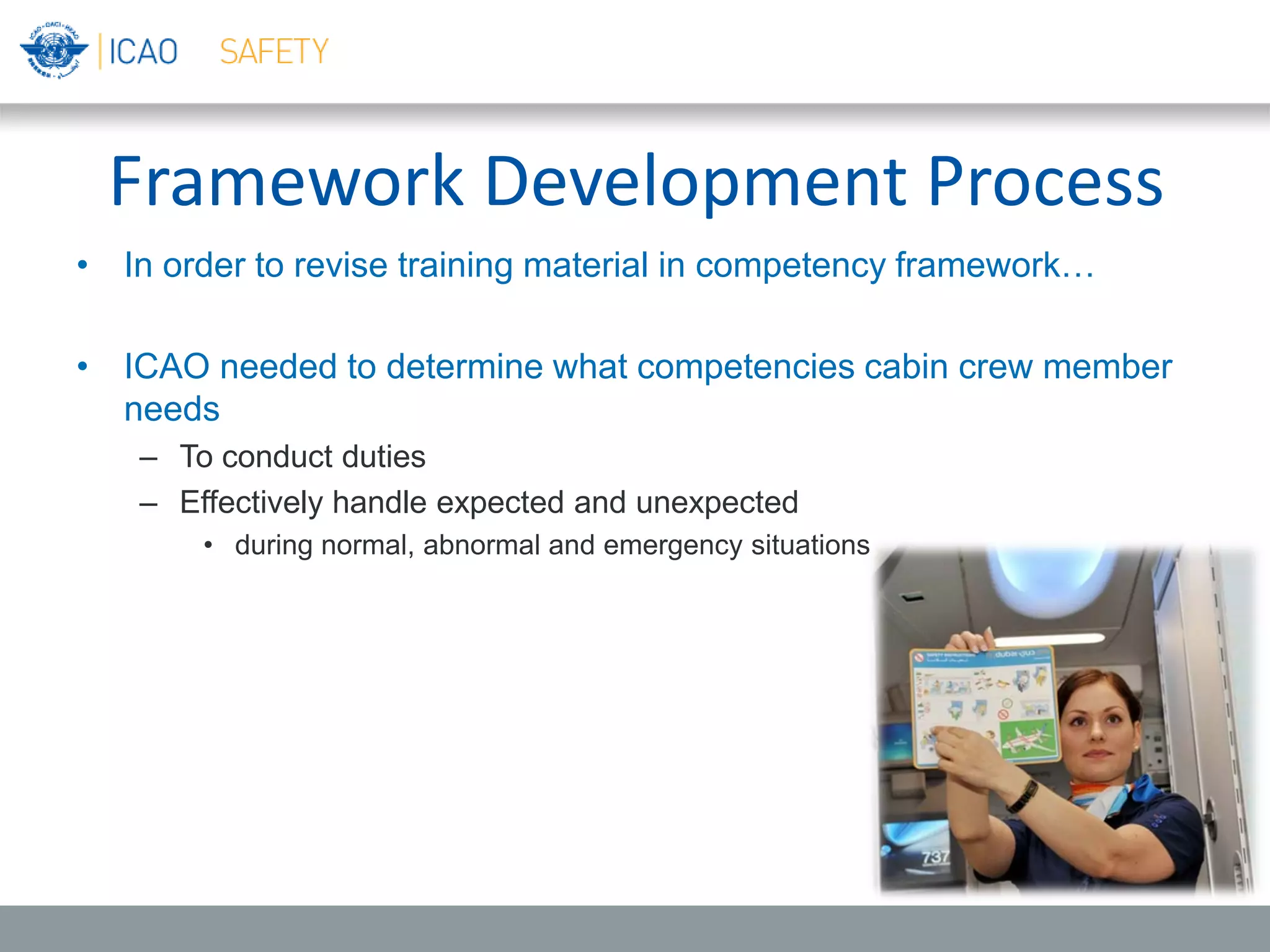 Framework Development Process
• In order to revise training material in competency framework…
• ICAO needed to determine what competencies cabin crew member
needs
– To conduct duties
– Effectively handle expected and unexpected
• during normal, abnormal and emergency situations
 