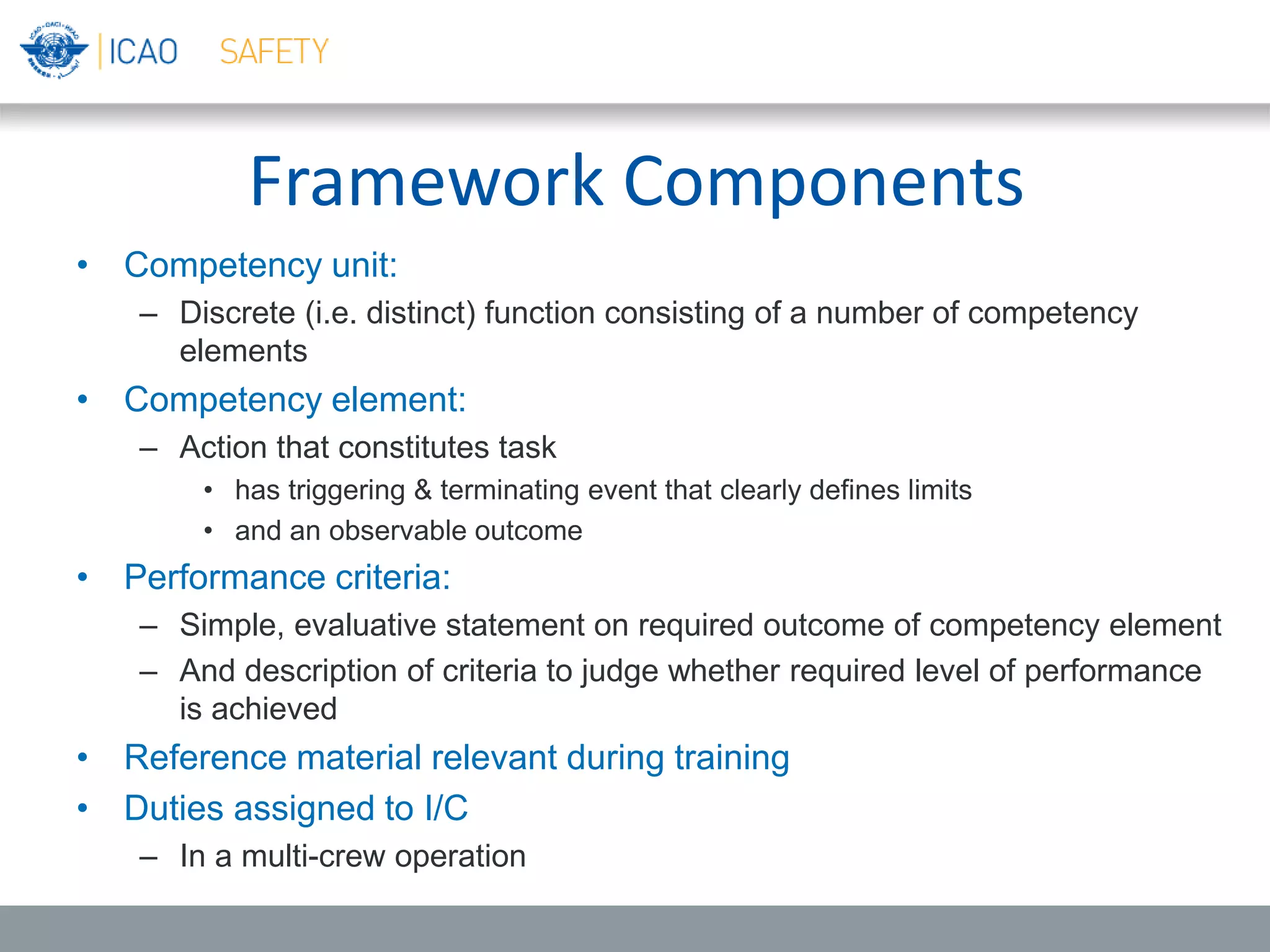 Framework Components
• Competency unit:
– Discrete (i.e. distinct) function consisting of a number of competency
elements
• Competency element:
– Action that constitutes task
• has triggering & terminating event that clearly defines limits
• and an observable outcome
• Performance criteria:
– Simple, evaluative statement on required outcome of competency element
– And description of criteria to judge whether required level of performance
is achieved
• Reference material relevant during training
• Duties assigned to I/C
– In a multi-crew operation
 