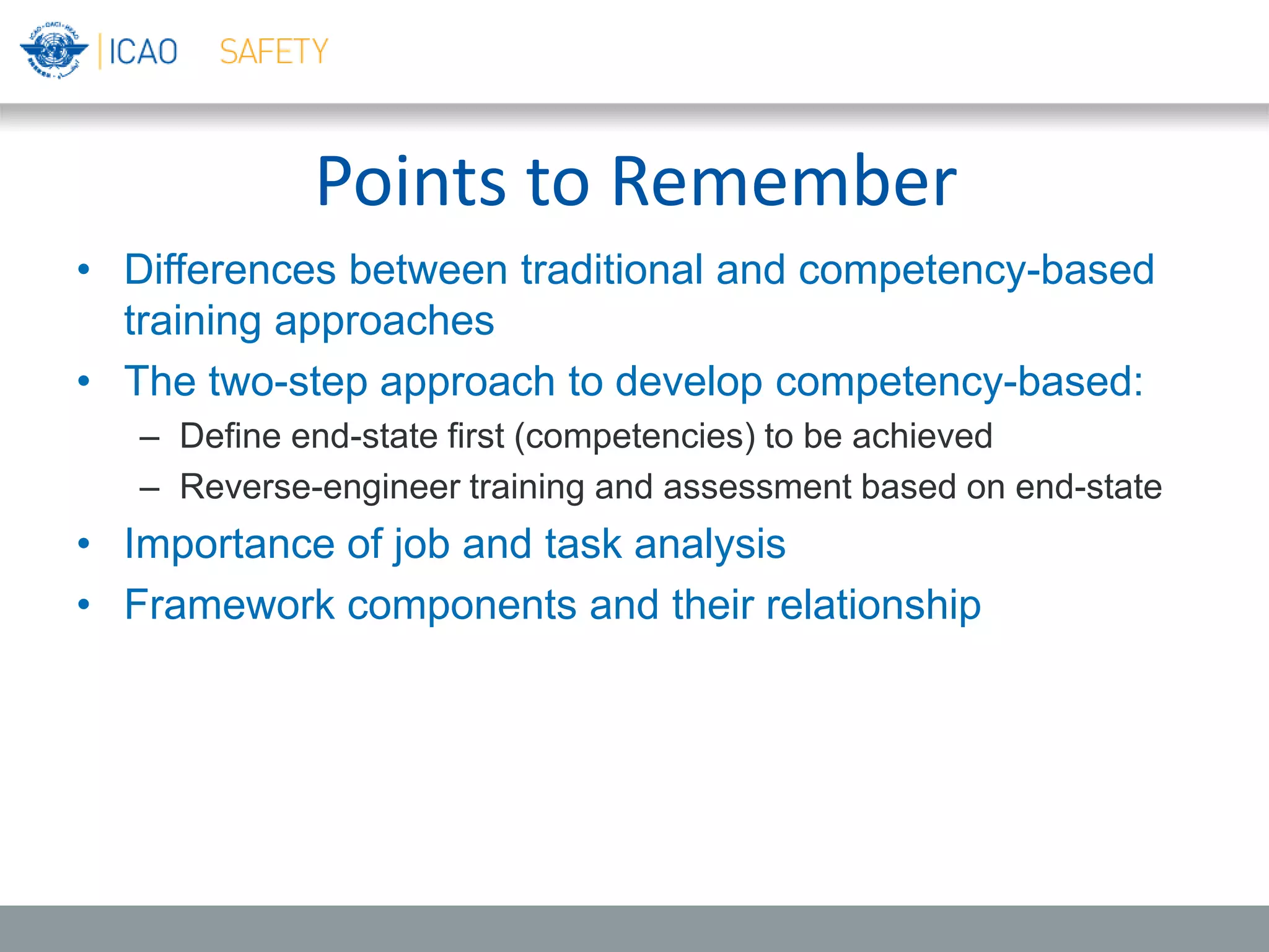 Points to Remember
• Differences between traditional and competency-based
training approaches
• The two-step approach to develop competency-based:
– Define end-state first (competencies) to be achieved
– Reverse-engineer training and assessment based on end-state
• Importance of job and task analysis
• Framework components and their relationship
 