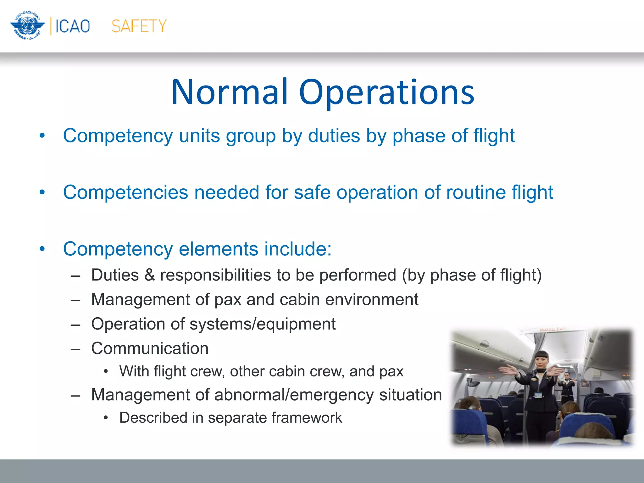 Normal Operations
• Competency units group by duties by phase of flight
• Competencies needed for safe operation of routine flight
• Competency elements include:
– Duties & responsibilities to be performed (by phase of flight)
– Management of pax and cabin environment
– Operation of systems/equipment
– Communication
• With flight crew, other cabin crew, and pax
– Management of abnormal/emergency situation
• Described in separate framework
 
