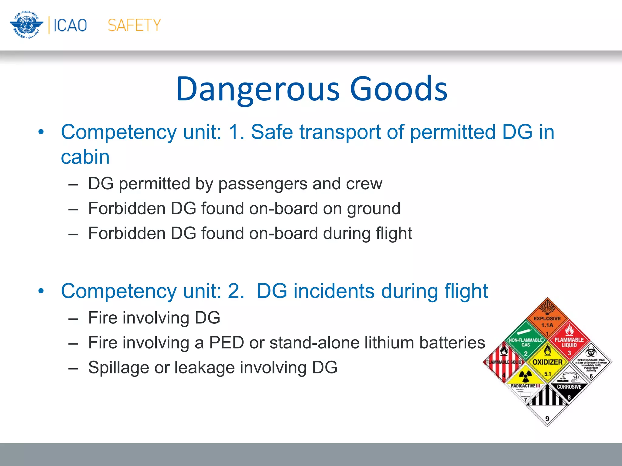 Dangerous Goods
• Competency unit: 1. Safe transport of permitted DG in
cabin
– DG permitted by passengers and crew
– Forbidden DG found on-board on ground
– Forbidden DG found on-board during flight
• Competency unit: 2. DG incidents during flight
– Fire involving DG
– Fire involving a PED or stand-alone lithium batteries
– Spillage or leakage involving DG
 
