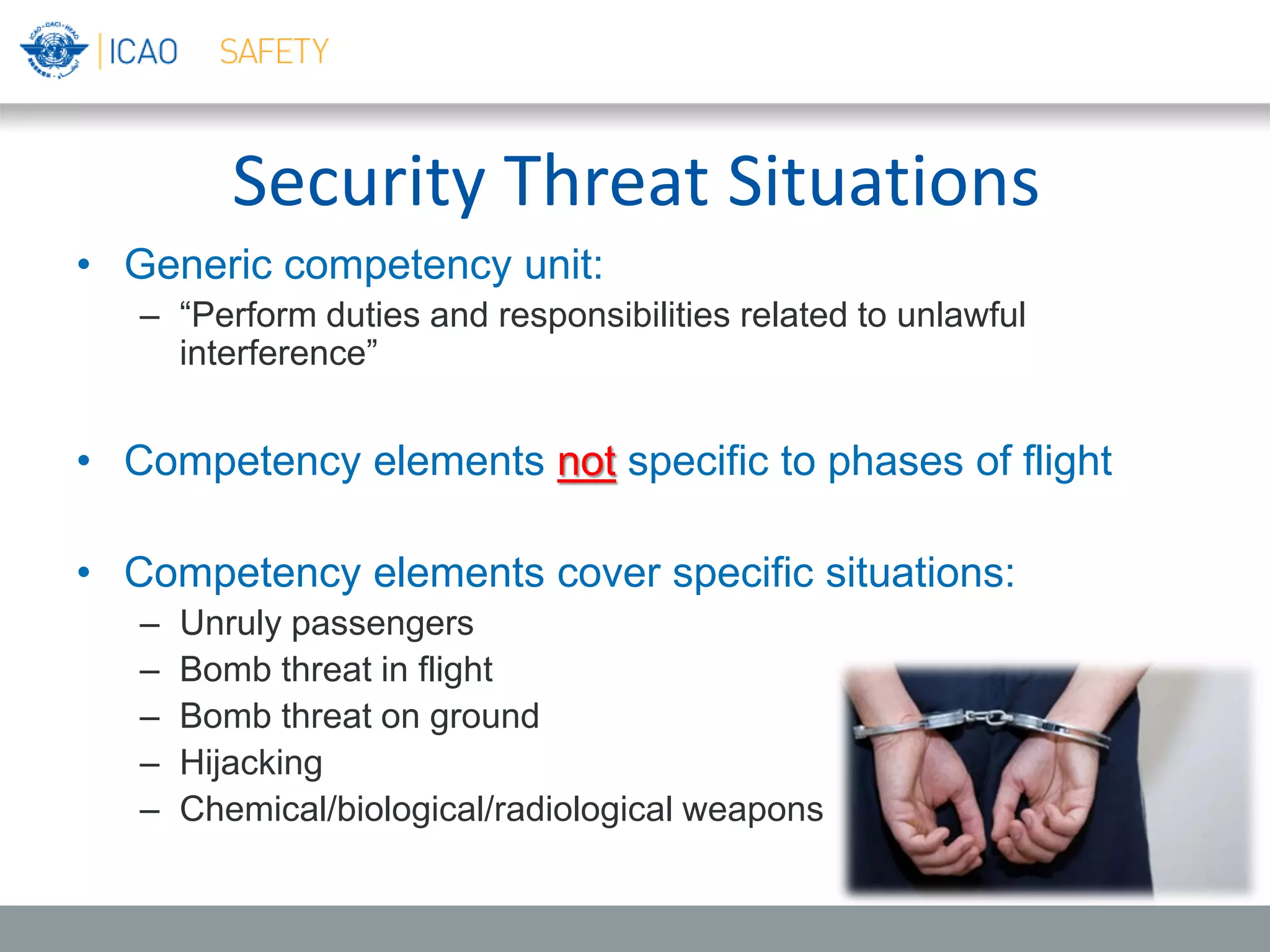 Security Threat Situations
• Generic competency unit:
– “Perform duties and responsibilities related to unlawful
interference”
• Competency elements not specific to phases of flight
• Competency elements cover specific situations:
– Unruly passengers
– Bomb threat in flight
– Bomb threat on ground
– Hijacking
– Chemical/biological/radiological weapons
 