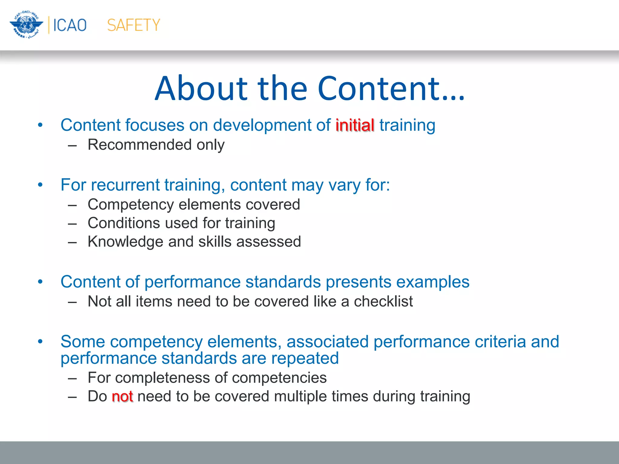 About the Content…
• Content focuses on development of initial training
– Recommended only
• For recurrent training, content may vary for:
– Competency elements covered
– Conditions used for training
– Knowledge and skills assessed
• Content of performance standards presents examples
– Not all items need to be covered like a checklist
• Some competency elements, associated performance criteria and
performance standards are repeated
– For completeness of competencies
– Do not need to be covered multiple times during training
 