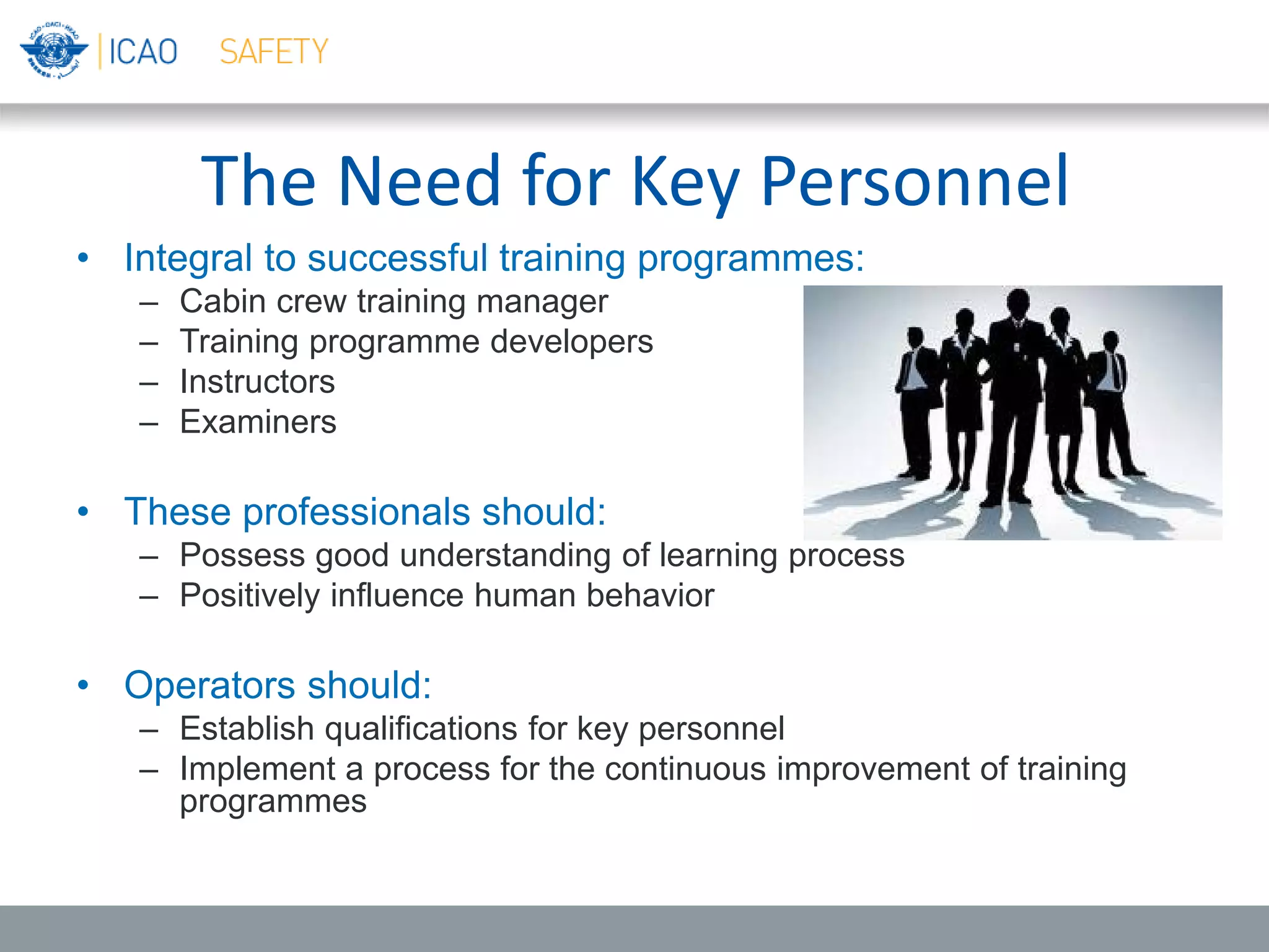 The Need for Key Personnel
• Integral to successful training programmes:
– Cabin crew training manager
– Training programme developers
– Instructors
– Examiners
• These professionals should:
– Possess good understanding of learning process
– Positively influence human behavior
• Operators should:
– Establish qualifications for key personnel
– Implement a process for the continuous improvement of training
programmes
 