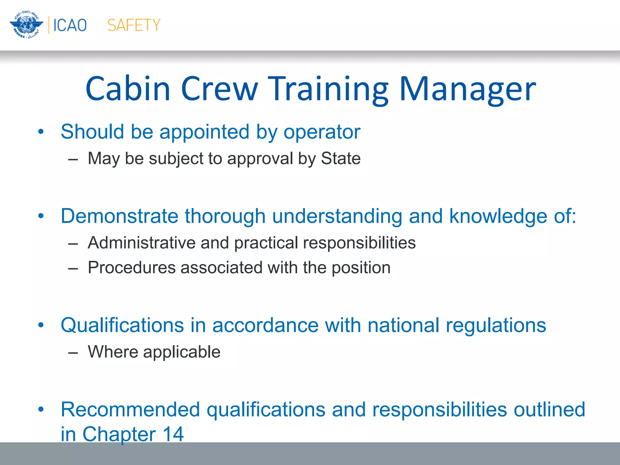 Cabin Crew Training Manager
• Should be appointed by operator
– May be subject to approval by State
• Demonstrate thorough understanding and knowledge of:
– Administrative and practical responsibilities
– Procedures associated with the position
• Qualifications in accordance with national regulations
– Where applicable
• Recommended qualifications and responsibilities outlined
in Chapter 14
 