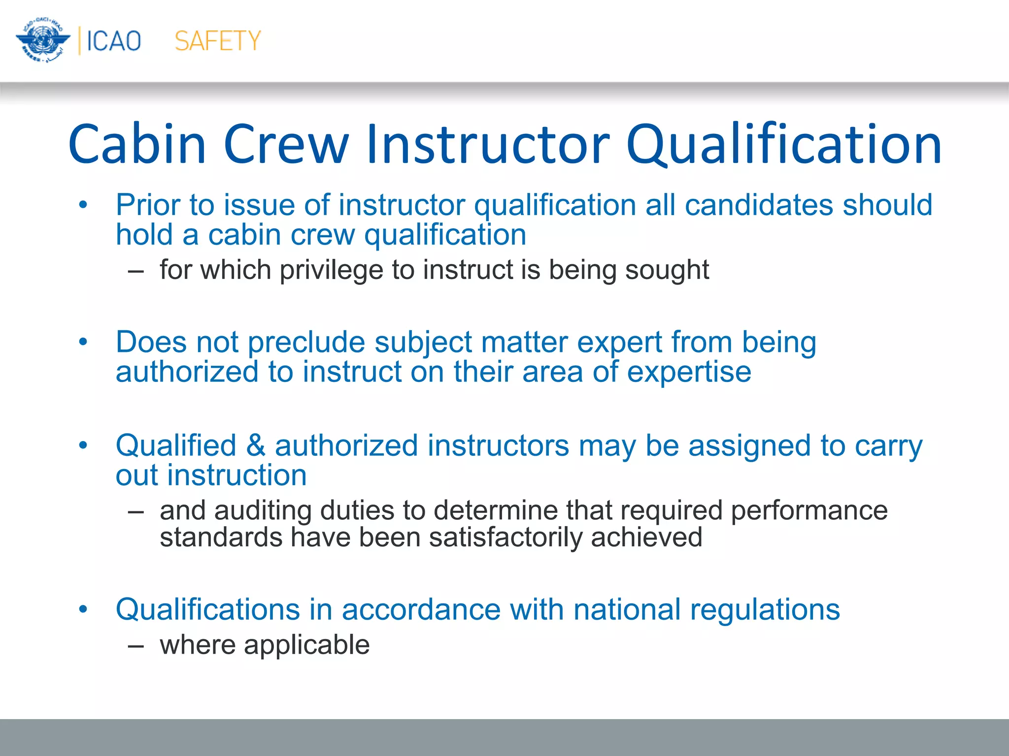 Cabin Crew Instructor Qualification
• Prior to issue of instructor qualification all candidates should
hold a cabin crew qualification
– for which privilege to instruct is being sought
• Does not preclude subject matter expert from being
authorized to instruct on their area of expertise
• Qualified & authorized instructors may be assigned to carry
out instruction
– and auditing duties to determine that required performance
standards have been satisfactorily achieved
• Qualifications in accordance with national regulations
– where applicable
 
