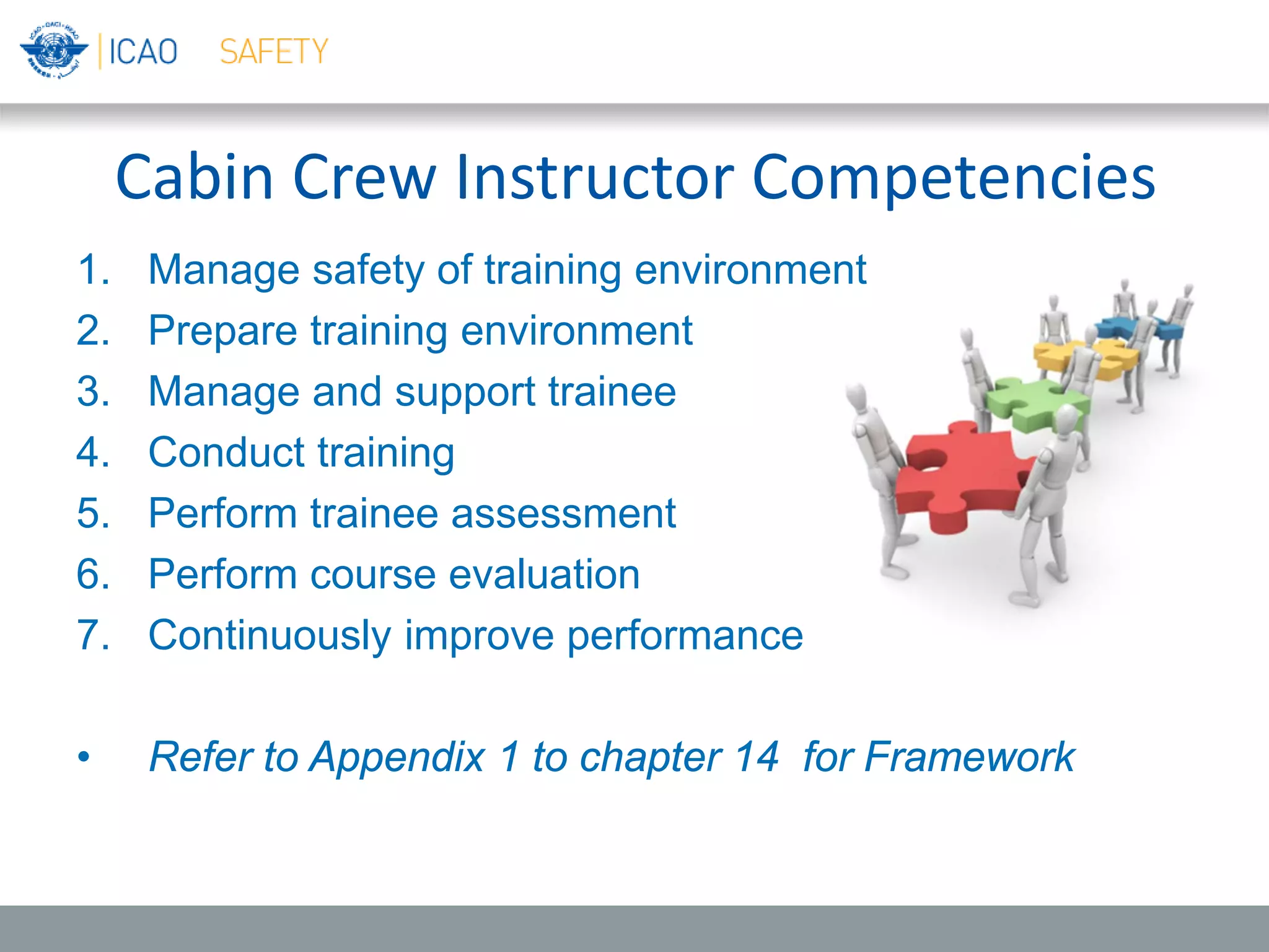 Cabin Crew Instructor Competencies
1. Manage safety of training environment
2. Prepare training environment
3. Manage and support trainee
4. Conduct training
5. Perform trainee assessment
6. Perform course evaluation
7. Continuously improve performance
• Refer to Appendix 1 to chapter 14 for Framework
 